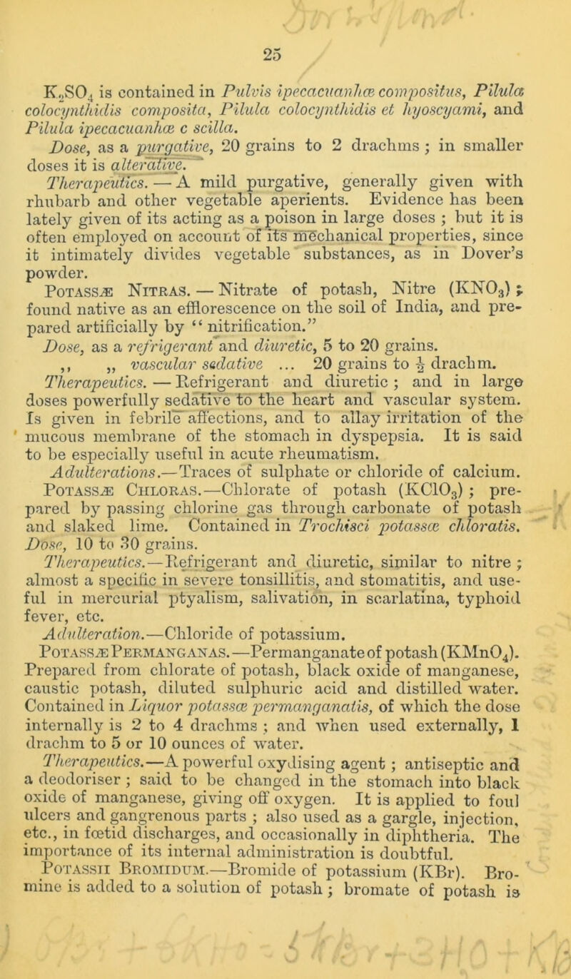 K2S04 is contained in Pulvis ipecacuanha compositus, Pilula colocynthiclis composita, Pilula colocynthidis et hyoscyami, and Pilula ipecacuanha c scilla. Pose, as a purgative, 20 grains to 2 drachms ; in smaller doses it is alterative. Therapeutics. — A mild purgative, generally given with rhubarb and other vegetable aperients. Evidence has been lately given of its acting as a poison in large doses ; but it is often employed on account of its mechanical properties, since it intimately divides vegetable substances, as in Dover’s powder. Potass.® Nitras. — Nitrate of potash, Nitre (KN03) ; found native as an efflorescence on the soil of India, and pre- pared artificially by “ nitrification.” Pose, as a refrigerant and diuretic, 5 to 20 grains. ,, ,, vascular sedative ... 20 grains to drachm. Therapeutics. — Refrigerant and diuretic ; and in largo doses powerfully sedative to the heart and vascular system. Is given in febrile' affections, and to allay irritation of the ’ mucous membrane of the stomach in dyspepsia. It is said to be especially useful in acute rheumatism. Adulterations.—Traces of sulphate or chloride of calcium. Potassje Ciiloras.—Chlorate of potash (KC103) ; pre- pared by passing chlorine gas through carbonate of potash and slaked lime. Contained in Trochisci potassce cliloratis. Pose, 10 to 30 grains. Therapeutics.—Refrigerant and diuretic, similar to nitre; almost a specilic in severe tonsillitis, and stomatitis, and use- ful in mercurial ptyalism, salivation, in scarlatina, typhoid fever, etc. Adulteration.—Chloride of potassium. Potass.® Permangan as.—Permanganate of potash (KMnOJ. Prepared from chlorate of potash, black oxide of manganese, caustic potash, diluted sulphuric acid and distilled water. Contained in Liquor potassce permanganaiis, of which the dose internally is 2 to 4 drachms ; and when used externally, 1 drachm to 5 or 10 ounces of water. Therapeutics.—A powerful oxydising agent; antiseptic and a deodoriser ; said to be changed in the stomach into black oxide of manganese, giving off oxygen. It is applied to foul ulcers and gangrenous parts ; also used as a gargle, injection, etc., in foetid discharges, and occasionally in diphtheria. The importance of its internal administration is doubtful. Potassti Bromidum.—Bromide of potassium (KBr). Bro- mine is added to a solution of potash ; bromate of potash is