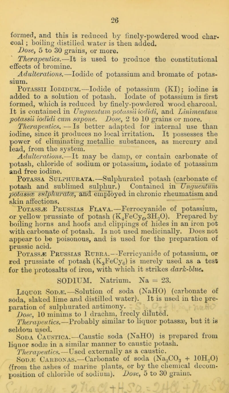 formed, and this is reduced by iinely-povvdered wood char* coal ; boiling distilled water is then added. Dose, 5 to 30 grains, or more. Therapeutics.—It is used to produce the constitutional effects of bromine. Adulterations.—Iodide of potassium and bromate of potas- sium. Potassii Iodidum.—Iodide of potassium (KI); iodine is added to a solution of potash, lodate of potassium is first formed, which is reduced by finely-powdered wood charcoal. It is contained in Unguentum potassii iodidi, and Linimentum potassii iodidi cum sapone. Dose, 2 to 10 grains or more. Therapeutics. — Is better adapted for internal use than iodine, since it produces no local irritation. It possesses the power of eliminating metallic substances, as mercury and lead, from the system. Adulterations.—It may be damp, or contain carbonate of potash, chloride of sodium or potassium, iodate of potassium and free iodine. Potassa Sulphurata.—Sulphurated potash (carbonate of potash and sublimed sulphur.) Contained in Unguentum potassce sulphurates, and employed in chronic rheumatism and skin affections. Potassce Prussias Flava.—Ferrocyanide of potassium, or yellow prussiate of potash (K4FeCyfi,3HoO). Prepared bj^ boiling horns and hoofs and clippings of hides in an iron pot with carbonate of potash. Is not used medicinally. Does not appear to be poisonous, and is used for the preparation of prussic acid. Potass^ Prussias Rubra.—Ferricyanide of potassium, or red prussiate of potash (K3FeCy6) is merely used as a test for the protosalts of iron, with which it strikes dark-blue, SODIUM. Natrium. Na = 23. Liquor Soda:.—Solution of soda (NaHO) (carbonate of soda, slaked lime and distilled water). It is used in the pre- paration of sulphurated antimony. Dose, 10 minims to 1 drachm, freely diluted. Therapeutics.—Probably similar to liquor potassae, but it is seldom used. Soda Caustica.—Caustic soda (NaHO) is prepared from liquor sodm in a similar manner to caustic potash. Therapeutics.—Used externally as a caustic. Sod.e Carbonas.—Carbonate of soda (Na._,C03 + IOH.jO) {from the ashes of marine plants, or by the chemical decom- position of chloride of sodium). Dose, 5 to 30 grains. b