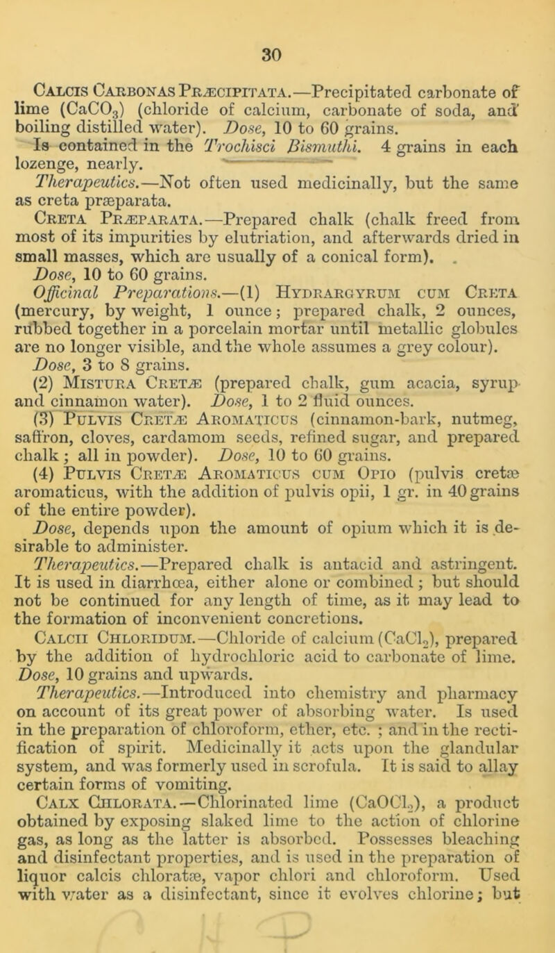 Calcis Carbon as Prascipitata.—Precipitated carbonate of lime (CaC03) (chloride of calcium, carbonate of soda, and’ boiling distilled water). Dose, 10 to 60 grains. Is contained in the Trochisci Bismuthi. 4 grains in each lozenge, nearly. Therapeutics.—Not often used medicinally, but the same as creta praeparata. Creta Pr/Eparata. —Prepared chalk (chalk freed from most of its impurities by elutriation, and afterwards dried in small masses, which are usually of a conical form). . Dose, 10 to 60 grains. Officinal Preparations.—(1) Hydrargyrum cum Creta (mercury, by weight, 1 ounce; prepared chalk, 2 ounces, rubbed together in a porcelain mortar until metallic globules are no longer visible, and the whole assumes a grey colour). Dose, 3 to 8 grains. (2) Mistura Gretas (prepared chalk, gum acacia, syrup- and cinnamon water). Dose, 1 to 2 fluid ounces. (3) Pul vis Cretas Aromaticus (cinnamon-bark, nutmeg, saffron, cloves, cardamom seeds, refined sugar, and prepared chalk ; all in powder). Dose, 10 to 60 grains. (4) Pulvis Cretan Aromaticus cum Opio (pulvis creta? aromaticus, with the addition of pulvis opii, 1 gr. in 40grains of the entire powder). Dose, depends upon the amount of opium which it is de- sirable to administer. Therapeutics.—Prepared chalk is antacid and astringent. It is used in diarrhoea, either alone or combined ; but should not be continued for any length of time, as it may lead to the formation of inconvenient concretions. Calcii Chloridum.—Chloride of calcium (CaCl2), prepared by the addition of hydrochloric acid to carbonate of lime. Dose, 10 grains and upwards. Therapeutics.—Introduced into chemistry and pharmacy on account of its great power of absorbing water. Is used in the preparation of chloroform, ethei’, etc. ; and in the recti- fication of spirit. Medicinally it acts upon the glandular system, and was formerly used in scrofula. It is said to allay certain forms of vomiting. Calx Chlorata.—Chlorinated lime (CaOGL,), a product obtained by exposing slaked lime to the action of chlorine gas, as long as the latter is absorbed. Possesses bleaching and disinfectant properties, and is used in the preparation of liquor calcis chlorate, vapor chlori and chloroform. Used with water as a disinfectant, since it evolves chlorine; but