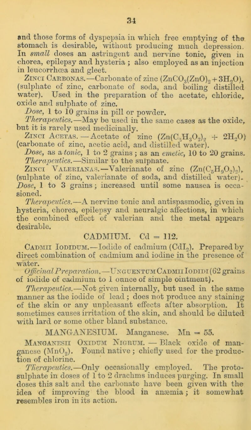 and those forms of dyspepsia in which free emptying of the stomach is desirable, without producing much depression. In small doses an astringent and nervine tonic, given in chorea, epilepsy and hysteria ; also employed as an injection in leucorrhoea and gleet. Zinci Caebonas.—Carbonate of zinc (ZnC03(Zn0)2 + 3H„0), (sulphate of zinc, carbonate of soda, and boiling” distilled water). Used in the prepai’ation of the acetate, chloride, oxide and sulphate of zinc. Dose, 1 to 10 grains in pill or powder. Therapeutics.—May be used in the same cases as the oxide, but it is rarely used medicinally. Zinci Acetas.—Acetate of zinc (Zn(C.iH302);, + 2H20) (carbonate of zinc, acetic acid, and distilled water). Dose, as atonic, 1 to 2 grains ; as an emetic, 10 to 20 grains. Therapeutics.—Similar to the sulpirate. Zinci Valerianas.—Valerianate of zinc (Zn(C5H902)2), (sulphate of zinc, valerianate of soda, and distilled water). Dose, 1 to 3 grains; increased until some nausea is occa- sioned. Therapeutics.—A nervine tonic and antispasmodic, given in hysteria, chorea, epilepsy and neuralgic affections, in which the combined effect of valerian and the metal appears desirable. CADMIUM. Cd = 112. Cadmii Iodidum.—Iodide of cadmium (Cdl2). Prepared by direct combination of cadmium and iodine in the presence of water. Officinal Preparation.—UnguentdmCaomiiIodidi(G2 grains of iodide of cadmium to 1 ounce of simple ointment). Therapeutics.—Not given internally, but used in the same manner as the iodide of lead ; does not produce any staining of the skin or any unpleasant effects after absorption. It sometimes causes irritation of the skin, and should be diluted with lard or some other bland substance. MANGANESIUM. Manganese. Mn = 55. Manganesii Oxidum Nigrum. — Black oxide of man- ganese (Mn02). Found native ; chiefly used for the produc- tion of chlorine. Therapeutics.—Only occasionally employed. The proto- sulphate in doses of 1 to 2 drachms induces purging. In small doses this salt and the carbonate have been given with the idea of improving the blood in ancemia; it somewhat resembles iron in its action.