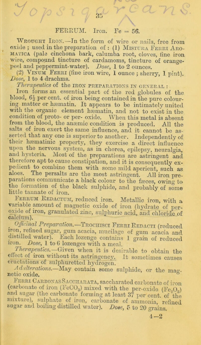 Wrought Iron.—In the form of wire or nails, free from oxide; used in the preparation of: (1) Mistura Ferri Aro- matica (pale cinchona bark, calumba root, cloves, fine iron wire, compound tincture of cardamoms, tincture of orange- peel and peppermint-water). Dose, 1 to 2 ounces. (2) Vinum Ferri (fine iron wire, 1 ounce ; sherry, 1 pint). Dose, 1 to 4 drachms. Therapeutics of the iron preparations in general : Iron forms an essential part of the red globules of the blood, 6J per cent, of iron being contained in the pure colour- ing matter or hsematin. It appears to be intimately united with the organic element htematin, and not to exist in the condition of proto- or per- oxide. When this metal is absent from the blood, the anaemic condition is produced. All the salts of iron exert the same influence, and it cannot be as- serted that any one is superior to another. Independently of their haematinic property, they exercise a direct influence upon the nervous system, as in chorea, epilepsy, neuralgia, and hysteria. Most of the preparations are astringent and therefore apt to cause constipation, and it is consequently ex- pedient to combine them with some mild aperient, such as aloes. The persalts are the most astringent. All iron pre- parations communicate a black colour to the faeces, owinto the formation of the black sulphide, and probably of some little tannate of mm. Ferrum Redactum, reduced iron. Metallic iron, with a variable amount of magnetic oxide of iron (hydrate of per- oxide of iron, granulated zinc, sulphuric acid, and chloride of calcium). . Officinal Preparation. —Trochisci Ferri Redacti (reduced iron refined sugar, gum acacia, mucilage of gum acacia and distilled water). Each lozenge contains 1 grain of reduced iron. Dose, 1 to 6 lozenges with a meal. Therapeutics. —Given when it is desirable to obtain the effect of iron without its astringency. It sometimes causes eructations of sulphuretted hydrogen. Adulterations.—May contain some sulphide, or the mag- netic oxide. ° Ferri Carbonas Sacciiarata, saccharated carbonate of iron (carbonate of iron (FeC03) mixed with the per-oxide (Fe.,0.,) and sugar (the carbonate forming at least 37 per cent, of tlie mixture), sulphate of iron, carbonate of ammonia refined sugar and boiling distilled water). Dose, 5 to 20 grains. 4-2