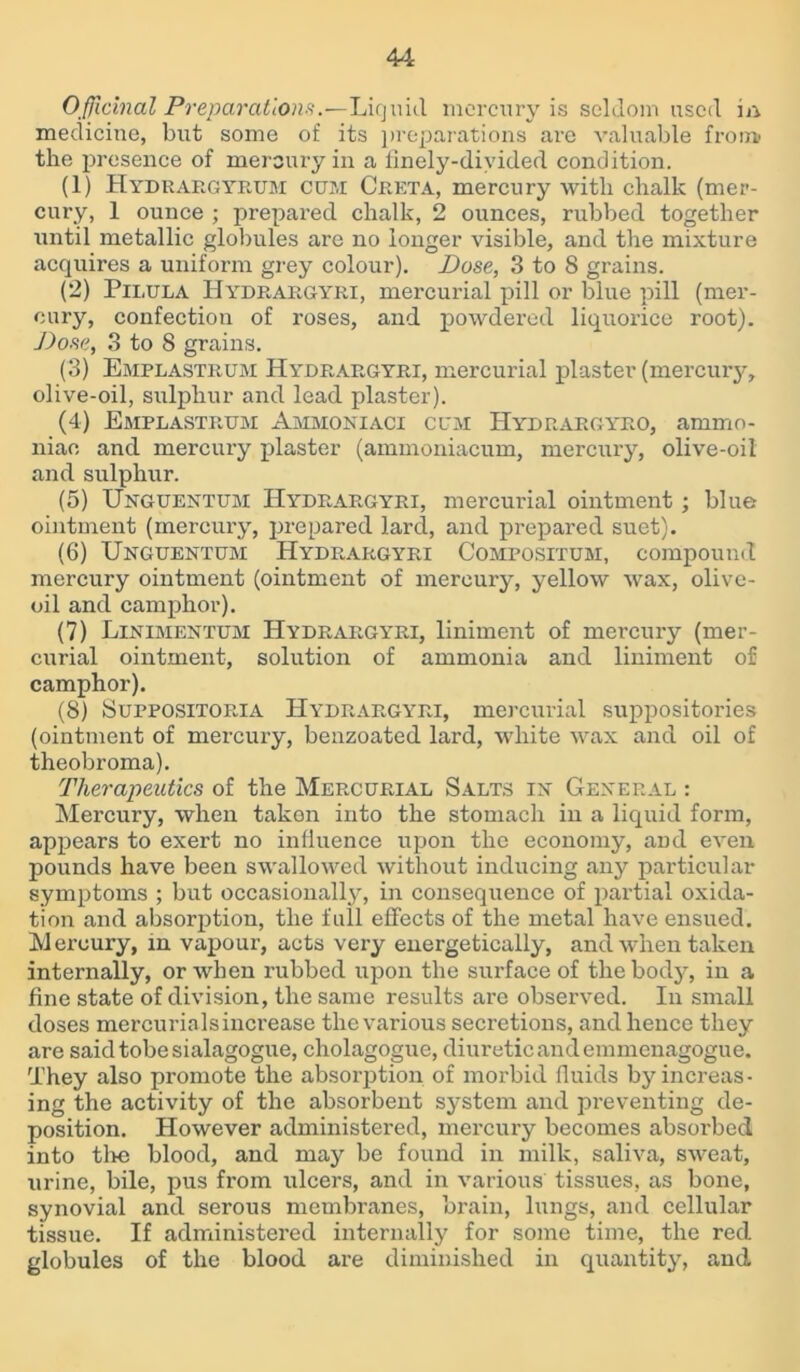 Officinal Preparations.•—Liquid mercury is seldom used in medicine, but some of its preparations are valuable froia the presence of mercury in a finely-divided, condition. (1) Hydrargyrum cum Creta, mercury with chalk (mer- cury, 1 ounce ; prepared chalk, 2 ounces, rubbed together until metallic globules are no longer visible, and the mixture acquires a uniform grey colour). Dose, 3 to 8 grains. (2) Pii.ula Hydrargyri, mercurial pill or blue pill (mer- cury, confection of roses, and powdered liquorice root). Dose, 3 to 8 grains. (3) Emplastrum Hydrargyri, mercurial plaster (mercury, olive-oil, sulphur and lead plaster). (4) Emplastrum Ammoniaci cum IIydrargyro, ammo- niac and mercury plaster (ammoniacum, mercury, olive-oil and sulphur. (5) Unguentum Hydrargyri, mercurial ointment; blue ointment (mercury, prepared lard, and prepared suet). (6) Unguentum Hydrargyri Compositum, compound mercury ointment (ointment of mercury, yellow wax, olive- oil and camphor). (7) Linimentum Hydrargyri, liniment of mercury (mer- curial ointment, solution of ammonia and liniment of camphor). (8) Suppositoria Hydrargyri, mercurial suppositories (ointment of mercury, benzoated lard, white wax and oil of theobroma). Therapeutics of the Mercurial Salts in’ General : Mercury, when taken into the stomach in a liquid form, appears to exert no influence upon the economy, and even pounds have been swallowed without inducing any particular symptoms ; but occasionally, in consequence of partial oxida- tion and absorption, the full effects of the metal have ensued. Mercury, in vapour, acts very energetically, and when taken internally, or when rubbed upon the surface of the bodjq in a fine state of division, the same results are observed. In small doses mercurialsincrease the various secretions, and hence they are saidtobesialagogue, cholagogue, diuretic and emmenagogue. They also promote the absorption of morbid fluids by increas- ing the activity of the absorbent system and preventing de- position. However administered, mercury becomes absorbed into tl>e blood, and may be found in milk, saliva, sweat, urine, bile, pus from ulcers, and in various tissues, as bone, synovial and serous membranes, brain, lungs, and cellular tissue. If administered internally for some time, the red globules of the blood are diminished in quantity, and