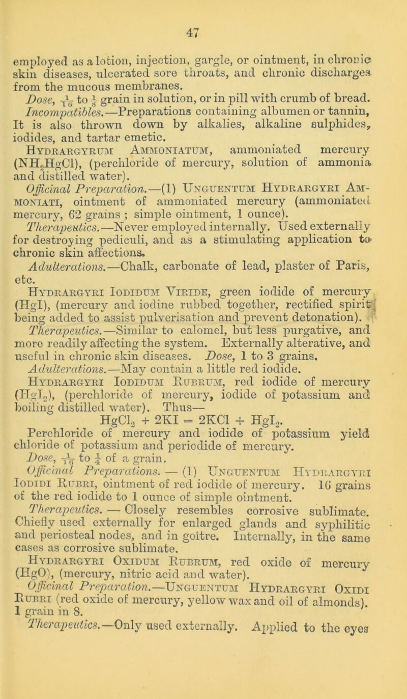 employed as a lotion, injection, gargle, or ointment, in chronic skin diseases, ulcerated sore throats, and chronic discharges from the mucous membranes. Bose, to } grain in solution, or in pill with crumb of bread. Incompatibles.—Preparations containing albumen or tannin, It is also thrown down by alkalies, alkaline sulphides, iodides, and tartar emetic. Hydrargyrum Ammoniatum, ammoniated mercury (NH2HgCl), (perchloride of mercury, solution of ammonia and distilled water). Officinal Preparation.— (1) Uxguentum Hydrargyri Am- monxati, ointment of ammoniated mercury (ammoniated mercury, 62 grains ; simple ointment, 1 ounce). Therapeutics.—Never employed internally. Used externally for destroying pediculi, and as a stimulating application to chronic skin affections* Adulterations.—Chalk, carbonate of lead, plaster of Paris, etc. Hydrargyri Iodidum Yiride, green iodide of mercury (Hgl), (mercury and iodine rubbed together, rectified spirit being added to assist pulverisation and prevent detonation). Therapeutics.—Similar to calomel, but less purgative, and more readily affecting the system. Externally alterative, and useful in chronic skin diseases. Dose, 1 to 3 grains. Adulterations.—May contain a little red iodide. Hydrargyri Iodidum Ilubrum, red iodide of mercury (ITgI2), (perchloride of mercury, iodide of potassium and boiling distilled water). Thus— HgCl2 + 2KI = 2KC1 + Hglo. Perchloride of mercury and iodide of potassium yield chloride of potassium and periodide of mercury. Dose, to of a grain. Officinal Preparations. — (1) Unguentum Hydrargyri Iodidi Rubri, ointment of red iodide of mercury. 16 grains of the red iodide to 1 ounce of simple ointment. Therapeutics. — Closely resembles corrosive sublimate. Chiefly used externally for enlarged glands and syphilitic and periosteal nodes, and in goitre. Internally, in the same cases as corrosive sublimate. Hydrargyri Oxidum Rubrum, red oxide of mercury (HgO), (mercury, nitric acid and water). Officinal Preparation.—Unguentum Hydrargyri Oxidi Rubri (red oxide of mercury, yellow wax and oil of almonds). 1 grain in 8. Therapeutics.—Only used externally. Applied to the eyes