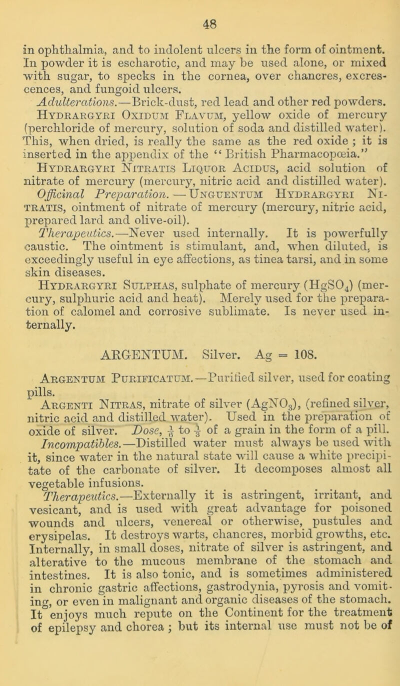 in ophthalmia, and to indolent ulcers in the form of ointment. In powder it is escharotic, and may be used alone, or mixed with sugar, to specks in the cornea, over chancres, excres- cences, and fungoid ulcers. Adulterations.—Brick-dust, red lead and other red powders. Hydrargyri Oxidum Flavum, yellow oxide of mercury (perchloride of mercury, solution of soda and distilled water). This, when dried, is really the same as the red oxide ; it is inserted in the appendix of the “ British Pharmacopoeia.” Hydrargyri Nitratis Liquor Acidus, acid solution of nitrate of mercury (mercury, nitric acid and distilled water). Officinal Preparation.—Unguentum Hydrargyri Ni- tratis, ointment of nitrate of mercury (mercury, nitric acid, prepared lard and olive-oil). Therapeutics.—Never used internally. It is powerfully caustic. The ointment is stimulant, and, when diluted, is exceedingly useful in eye affections, as tinea tarsi, and in some skin diseases. Hydrargyri Sulphas, sulphate of mercury (HgS04) (mer- cury, sulphuric acid and heat). Merely used for the prepara- tion of calomel and corrosive sublimate. Is never used in- ternally. ARGENTUM. Silver. Ag = 108. Argentum Purieicatum.—Purified silver, used for coating pills. Argenti Nitras, nitrate of silver (AgN03), (refined silver, nitric acid and distilled water). Used in the preparation of oxide of silver. Dose, to | of a grain in the form of a pill. Incompatibles.—Distilled water must always be used with it, since water in the natural state will cause a white precipi- tate of the carbonate of silver. It decomposes almost all vegetable infusions. Therapeutics.—Externally it is astringent, irritant, and vesicant, and is used with great advantage for poisoned wounds and ulcers, venereal or otherwise, pustules and erysipelas. It destroys warts, chancres, morbid growths, etc. Internally, in small doses, nitrate of silver is astringent, and alterative to the mucous membrane of the stomach and intestines. It is also tonic, and is sometimes administered in chronic gastric affections, gastrodynia, pyrosis and vomit- ing, or even in malignant and organic diseases of the stomach. It°enjoys much repute on the Continent for the treatment of epilepsy and chorea ; but its internal use must not be of