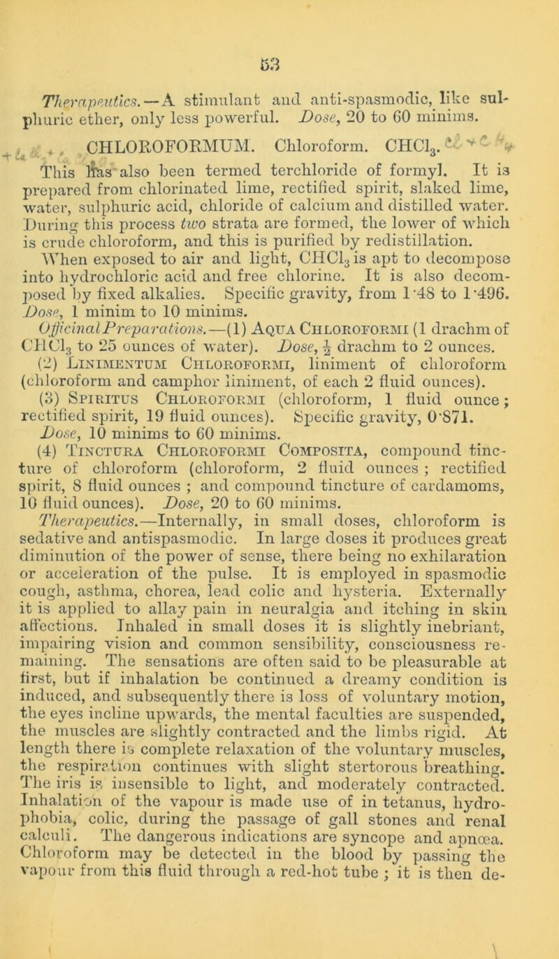 Therapeutics.—A stimulant and anti-spasmodic, like sul- phuric ether, only less powerful. Dose, 20 to 60 minims. f, CHLOROFORMUM. Chloroform. CHC13. 1 v - V This l^tis also been termed terchloride of formyl. It i3 prepared from chlorinated lime, rectified spirit, slaked lime, water, sulphuric acid, chloride of calcium and distilled water. During this process two strata are formed, the lower of which is crude chloroform, and this is purified by redistillation. When exposed to air and light, CHCl3is apt to decompose into hydrochloric acid and free chlorine. It is also decom- posed by fixed alkalies. Specific gravity, from 1 '4S to 1-496. Dose, 1 minim to 10 minims. Officinal Preparations.—(1) Aqua Chloroform! (1 drachm of CHC13 to 25 ounces of water). Dose, ^ drachm to 2 ounces. (2) Linimentum Ciiloroformi, liniment of chloroform (chloroform and camphor liniment, of each 2 fluid ounces). (3) Spiritus Chloroformi (chloroform, 1 fluid ounce; rectified spirit, 19 fluid ounces). Specific gravity, 0S71. Dose, 10 minims to 60 minims. (4) Tincttjra Chloroformi Composita, compound tinc- ture of chloroform (chloroform, 2 fluid ounces ; rectified spirit, 8 fluid ounces ; and compound tincture of cardamoms, 10 fluid ounces). Dose, 20 to 60 minims. Therapeutics.—Internally, in small doses, chloroform is sedative and antispasmodic. In large doses it produces great diminution of the power of sense, there being no exhilaration or acceleration of the pulse. It is employed in spasmodic cough, asthma, chorea, lead colic and hysteria. Externally it is applied to allay pain in neuralgia and itching in skin affections. Inhaled in small doses it is slightly inebriant, impairing vision and common sensibility, consciousness re- maining. The sensations are often said to be pleasurable at first, but if inhalation be continued a dreamy condition is induced, and subsequently there is loss of voluntary motion, the eyes incline upwards, the mental faculties are suspended, the muscles are slightly contracted and the limbs rigid. At length there is complete relaxation of the voluntary muscles, the respiration continues with slight stertorous breathing. The iris is insensible to light, and moderately contracted. Inhalation of the vapour is made use of in tetanus, hydro- phobia, colic, during the passage of gall stones and renal calculi. The dangerous indications are syncope and apncea. Chloroform may be detected in the blood by passing the vapour from this fluid through a red-hot tube ; it is then de- \