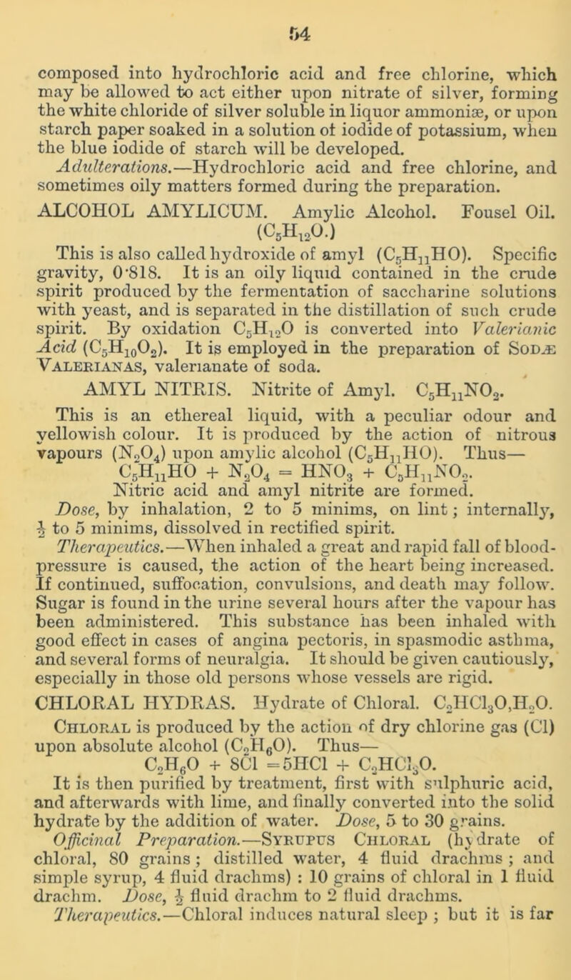 r>4 composed into hydrochloric acid and free chlorine, which may be allowed to act either upon nitrate of silver, forming the white chloride of silver soluble in liquor ammonise, or upon starch paper soaked in a solution ot iodide of potassium, when the blue iodide of stax-ch will be developed. Adulterations.—Hydrochloric acid and free chlorine, and sometimes oily matters formed during the preparation. ALCOHOL AMYLICUM. Amylic Alcohol. Fousel Oil. (CBHuO.) This is also called hydroxide of amyl (C5HnHO). Specific gravity, O'SIS. It is an oily liquid contained in the crude spirit produced by the fermentation of saccharine solutions with yeast, and is separated in the distillation of such crude spirit. By oxidation C5Ht20 is converted into Valerianic Acid (C5H10O„). It is employed in the preparation of SomE Valerianas, valerianate of soda. AMYL NITRIS. Nitrite of Amyl. C5HuN02. This is an ethereal liquid, with a peculiar odour and yellowish colour. It is produced by the action of nitrous vapours (No04) upon amylic alcohol (C5HnHO). Thus— C5HnHO + N204 = HN03 + C3HnN02. Nitric acid and amyl nitrite are formed. Dose, by inhalation, 2 to 5 minims, on lint; internally, 4 to 5 minims, dissolved in rectified spirit. Therapeutics.—When inhaled a gi’eat and rapid fall of blood- pressure is caused, the action of the heart being increased. If continued, suffocation, convulsions, and death may follow. Sugar is found in the urine several hours after the vapour has been administered. This substaixce has been inhaled with good effect in cases of angina pectoris, in spasmodic asthma, and several forms of neuralgia. It should be given cautiously, especially in those old persons whose vessels are rigid. CHLORAL HYDRAS. Hydrate of Chloral. C2HC130,H20. Chloral is produced by the action of dry chlorine gas (Cl) upon absolute alcohol (CoH60). Thus— C2HgO + SCI =5HC1 + C3HC130. It is then purified by treatment, first with sulphuric acid, and afterwards with lime, and finally converted into the solid hydrate by the addition of water. Dose, f> to 30 grains. Officinal Preparation.—Syrupus Chloral (hydrate of chloral, SO grains ; distilled water, 4 fluid drachms ; and simple syrup, 4 fluid drachms) : 10 grains of chloral in 1 fluid drachm. Dose, \ fluid drachm to 2 fluid drachms. Therapeutics.—Chloral induces natural sleep ; but it is far