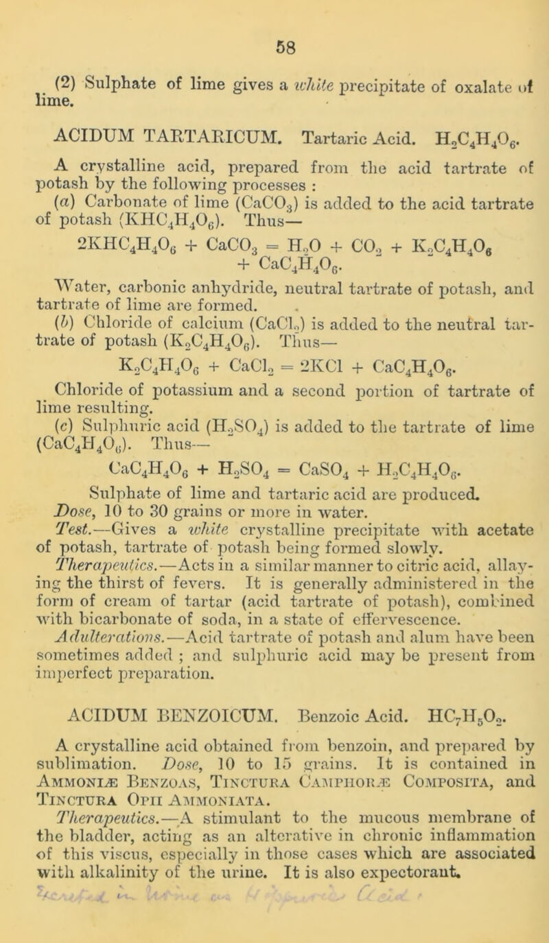 (2) Sulphate of lime gives a icliite precipitate of oxalate of lime. ACIDUM TARTARICUM. Tartaric Acid. H2C4H406. A crystalline acid, prepared from the acid tartrate of potash by the following processes : (a) Carbonate of lime (CaC03) is added to the acid tartrate of potash (IvHC4H406). Thus— 2KHC4H406 + CaC03 = Ho0 + CO., + K„C4H406 + CaC4H40G. Water, carbonic anhydride, neutral tartrate of potash, and tartrate of lime are formed. (l>) Chloride of calcium (CaCl2) is added to the neutral tar- trate of potash (K2C4H40G). Thus— K2C4H406 + CaCl2 = 2KC1 + CaC4H406. Chloride of potassium and a second portion of tartrate of lime resulting. (c) Sulphuric acid (H.,S04) is added to the tartrate of lime (CaC4H40(!). Thus— CaC4H406 + H2S04 = CaS04 + H2C4H406. Sulphate of lime and tartaric acid are produced. Dose, 10 to 30 grains or more in water. Test.—Gives a white crystalline precipitate with acetate of potash, tartrate of potash being formed slowly. Therapeutics.—Acts in a similar manner to citric acid, allay- ing the thirst of fevers. It is generally administered in the form of cream of tartar (acid tartrate of potash), combined with bicarbonate of soda, in a state of effervescence. Adulterations.—Acid tartrate of potash and alum have been sometimes added ; and sulphuric acid may be present from imperfect preparation. ACIDUM BENZOICUM. Benzoic Acid. HC7H502. A crystalline acid obtained from benzoin, and prepared by sublimation. Dose, 10 to 15 grains. It is contained in Ammonia Benzoas, Tinctura Camphor.® Composita, and Tinctura Opii Ammoniata. Therapeutics.—A stimulant to the mucous membrane of the bladder, acting as an alterative in chronic inflammation of this viscus, especially in those cases which are associated with alkalinity of the urine. It is also expectorant. J/ • J t'W 1 - , ct.„ ' , , ' ,5V,! f n.,