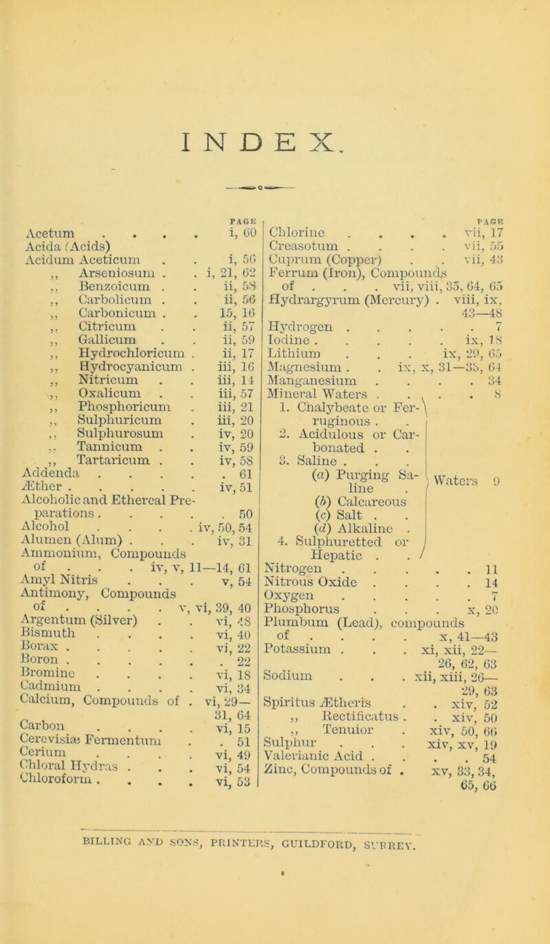 INDEX. Acetum .... PAGK i, 60 Acida (Acids) Acidum Aceticum i, 56 ,, Arseniosum . . i 21, 62 ,, Benzoicum . ii, 58 ,, Carbolicum . ii, 56 ,, Carbonicum . 15, 16 ,, Citricum ii, 57 ,, Gallicum ii, 59 ,, Hydrochloricum . ii, 17 ,, Hydrocyanicum . iii, 16 ,, Nitricum iii, 14 ,, Oxalicum iii, 57 ,, Phosphoricum iii, 21 ,, Sulphuricum iii, 20 ,, Sulphurosum iv, 20 ,, Tannicum iv, 59 ,, Tartaricum . iv, 58 Addenda .... . 61 /Ether iv. 51 Alcoholic and Ethereal Pre- parations.... . 50 Alcohol . . . . iv 50, 54 Alurnen (Alum) . iv, 31 Ammonium, Compounds or iv, v, 11- -14, 61 Amyl Nitris v, 54 Antimony, Compounds oi ... . v, vi, 39, 40 Argentum (Silver) vi, 48 Bismuth .... vi, 40 Borax vi, 22 . 22 Boron Bromine .... vi, 18 Cadmium .... vi. 34 Calcium, Compounds of . vi, 29— Carbon .... 31, 64 vi, 15 Cerevisia; Fermentum . 51 Cerium .... vi, 49 Chloral Hydras . vi, 54 Chloroform .... vi, 53 V:\GV. Chlorine .... vii, 17 Creasotum . . . . vii, 55 Cuprum (Copper; . . vii, 43 Ferrum (Iron), Compounds of vii, viii, 35, 64, 65 Hydrargyrum (Mercury) . viii, ix, 43—48 Hydrogen . Iodine . Lithium Magnesium . Manganesium Mineral Waters . . . 1. Chalybeate or Fer- \ ruginous . . / 2. Acidulous or Car- bonated . 3. Saline . (a) Purging Sa- line (A) Calcareous (c) Salt . (d) Alkaline . 4. Sulphuretted or Hepatic . Nitrogen Nitrous Oxide . Oxygen Phosphorus Plumbum (Lead), compounds of ... x, 41 Potassium . . . xi, xii, 22— 26, 62, 63 Sodium . . . xii, xiii, 26— ix, IS ix, 29, 65 ix, x, 31—33, 64 . . .34 8 I Waters 9 11 14 7 x, 20 -43 Spiritus TEtherrs ,, Rectificatus. ,, Tenuior Sulphur Valerianic Acid . Zinc, Compounds of . 29, 63 . xiv, 52 . xiv, 50 xiv, 50, 66 xiv, xv, 19 . 54 xv, 33, 34, 65, 66 BILLING AND SONS, PRINTERS, GUILDFORD, SVBREV.