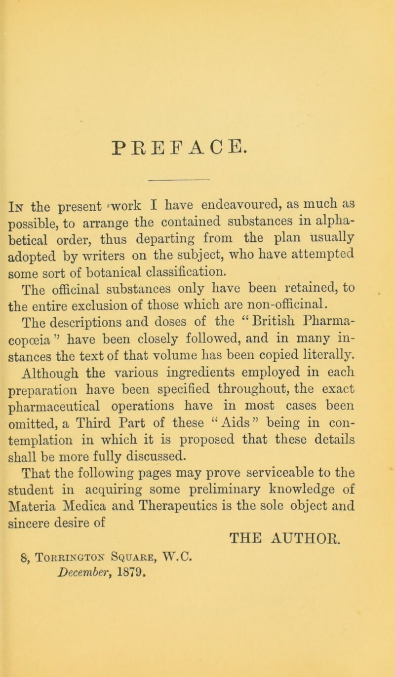 PEEF ACE. In the present 'work I have endeavoured, as much as possible, to arrange the contained substances in alpha- betical order, thus departing from the plan usually adopted by writers on the subject, who have attempted some sort of botanical classification. The officinal substances only have been retained, to the entire exclusion of those which are non-officinal. The descriptions and doses of the “ British Pharma- copoeia ” have been closely followed, and in many in- stances the text of that volume has been copied literally. Although the various ingredients employed in each preparation have been specified throughout, the exact pharmaceutical operations have in most cases been omitted, a Third Part of these “ Aids ” being in con- templation in which it is proposed that these details shall be more fully discussed. That the following pages may prove serviceable to the student in acquiring some preliminary knowledge of Materia Medica and Therapeutics is the sole object and sincere desire of THE AUTHOR. 8, Torrixgton Square, W.C. December, 1879.