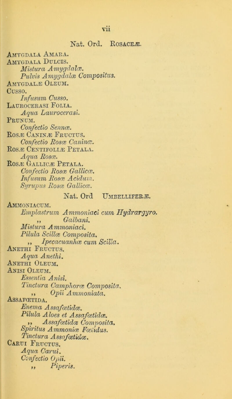 Vll Nat. Ord. Rosacea. Amygdala Amaf.a. Amygdala Dulcis. Mistura Amygdalce. Pulvis Amygdala Compositus. Amy*gdala2 Oleum. Cusso. Infusum Cusso. Laurocerasi Folia. Aqua Laurocerasi. Prunum. Confectio Sennce. Rosas Can in.e Fructus. Confectio Rosa Canina. Ros.e Centifolle Petala. Aqua Rosa. Rosas Gallicle Petala. Confectio Rosa Gallica. Infusum Rosa Acidurn. Syrupus Rosa Gallica. Nat. Ord Umeelliferas. Ammoniacum. Emplastrum Ammoniaci cum Hydrargyro. ,, Galbani. Mistura Ammoniaci. Pilula Scilla Composita. ,, Ipecacuanha cum Scilla. Anethi Fructus. Aqua Anethi. Anethi Oleum. Anisi Oleum. Essentia Anisi. Tinctura Ccimphora Composita. ,, Opii Ammoniata. Assafcetida. Enema Assafatida. Pilula Aloes et Assafatida. »* _ Assafatida Composita. Spiritus Ammonia Faiidus. Tinctura Assafatida. Carui Fructus. Aqua Carui. Confectio Opii. ,, Piperis.