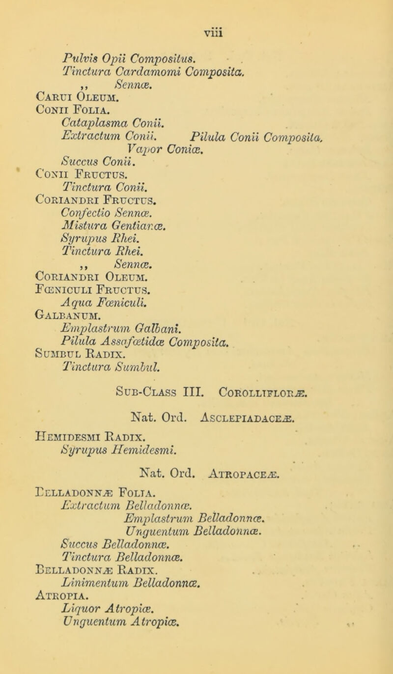via Pulvis Opii Compositus. Tinctura Cardamomi Composita. ,, Sennce. Carui Oleum. Conii Folia. Cataplasma Conii. Extractum Conii. Pilula Conii Composita. Vapor ConicR. Succus Conii. Conii Fructus. Tinctura Conii. CORIANDRI FRUCTUS. Confectio Sennce. Mistura Gentiar.ee. Syr up us Rhei. Tinctura Rhei. ,, Sennce. Coriandri Oleum. F(eniculi Fructus. Aqua Fceniculi. Galbanum. Emplastrum Galhani. Pilula Assa/cetidce Composita. Sumbul Radix. Tinctura Sumbul. Sub-Class III. Corolltfloras. Nat. Ol’d. AsCLEPIADACEiE. Hemidesmi Radix. Syrupus Hemidesmi. Nat. Ord. Atropaceas. Belladonnas Folia. Extractum Belladonna'.. Emplastrum Belladonnce. Unguentum Belladonnce. Succus Belladonnce. Tinctura Belladonnce. Belladonnas Radix. Linimentum Belladonnce. Atropia. Liquor Atropice. Unguentum Atropice.