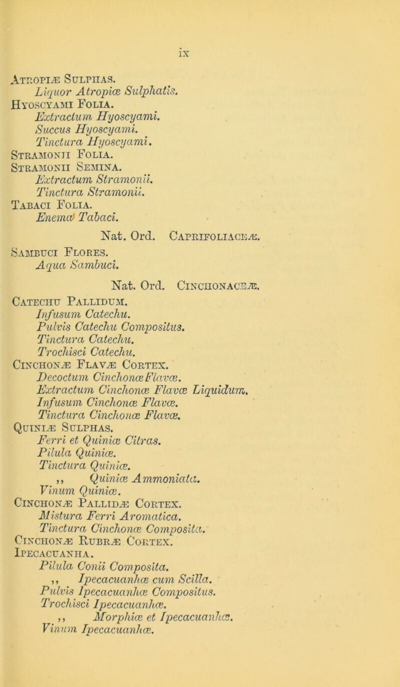 Atropine Sulphas. Liquor Atropias Sulphatis. Hyoscyami Folia. Extraclum Hyoscyami. Succus Hyoscyami. Tinctura Hyoscyami. Stramonii Folia. Stramonii Semina. L'xtractum Stramonii. Tinctura Stramonii. Tabaci Folia. Enema} Tabaci. Nat. Ord. Caprifoliaceai. Sambuci Flores. Aqua Sambuci. Nat. Ord. Cinchonacete. Catechu Pallidum. In/usum Catechu. Pulvis Catechu Compositus. Tinctura Catechu. Trochisci Catechu. Cinchona: Flava: Cortex, jDecoctum CinchonasFlavas. Extractum Cinchonas Flavce Liquidum, Infusum Cinchonas Flavce. Tinctura Cinchonas Flavce. Quiniae Sulphas. Ferri et Quinias Citras. Pilula Quinice. Tinctura Quinice. ,, Quinias Ammoniata. Vinum Quinias. Cinchona Pallidas Cortex. Mistura Ferri Aromatica. Tinctura Cinchonas Composita. Cinchona: Rubra: Cortex. Ipecacuanha. Pilula Conii Composita. ,, Ipecacuanhas cum Scilla. Pulvis Ipecacuanhas Compositus. Trochisci Ipecacuanhas. ,, Morphies et Ipecacuanhas. Vinum Ipecacuanhas.