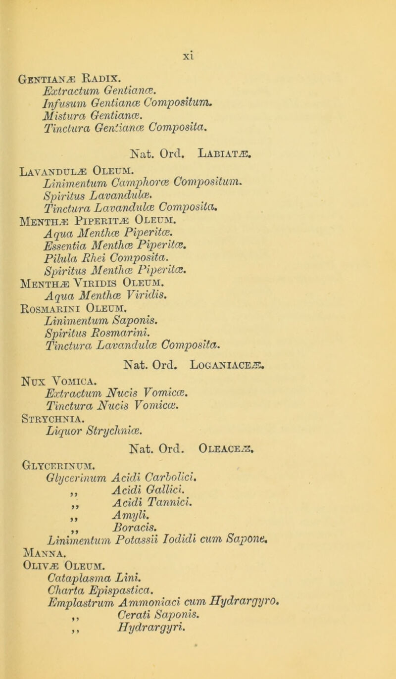 Gentians Radix. Extractum Gentiana. Jn/usum Gentiance Compositum. Mistura Gentiance. Tinctura Gentiance Composita. Nat. Orel. Labiatje. Lavandulae Oleum. Linimentum Camphorce Compositum. Spiritus Lavandulce. Tinctura Lavandulce Composita. Menth.e PiperiTaE Oleum. Aqua Mentha Piperita. Essentia Mentha Piperita. Pilula Rhei Composita. Spiritus Mentha Piperita. MenthaE Viridis Oleum. Aqua Mentha Viridis. Rosmarini Oleum. Linimentum Saponis. Spiritus Rosmarini. Tinctura Lavandula Composita. Nat. Orel. Loganiace.e. Nux Vomica. Extractum Nucis Vomica. Tinctura Nucis Vomica. Strychnia. Liquor Strychnia. Nat. Orel. Oleace.e. Glycerinum. Glycerinum Acidi Carholici. ,, Acidi Gallic'). „ Acidi Tannici. ,, Amyli. ,, Boracis. Linimentum Potassii Iodidi cum Sapone, Manna. OlivaE Oleum. Cataplasma Lini. Charta Epispastica. Emplastrum Ammoniaci cum Hydrargyro. ,, Cerati Saponis. ,, Hydrargyri.