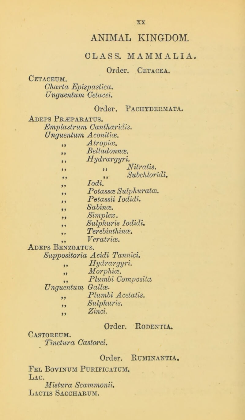 ANIMAL KINGDOM. CLASS. MAMMALIA. Order. Cetacea. Cetaceum. Charta Epispastica. Unguentum Cetacei. Order. Pachydermata. Adeps Praeparatcs. Emplastrum Canlharitlis. (Jnguentum Aconitice. ,, Atropias. ,, Belladonnce. ,, Hydrargyri. ,, ,, Nitratis. ,, ,, Subchloridi. ,, Todi. ,, Potasses Sulphurates. ,, Petassii Iodkli. ,, Sabince. „ Simplex. ,, Sulphuris lodidi. ,, Terebinthince. ,, Veratrice. Adeps Benzoatus. Suppositoria Acidi Tannici. ,, Hydrargyri. „ Morphies. ,, Plumbi Composite. Unguentum Gallce- ,, Plumbi Acetatis. „ Sulphuris. ,, Zinci. Order. Robentia. Castoreum. Tinctura Castorei. Order. Ruminantia, Fel Bovinum Purificatum. Lac. Mistura Scammonii. Lactis Sacciiarum.