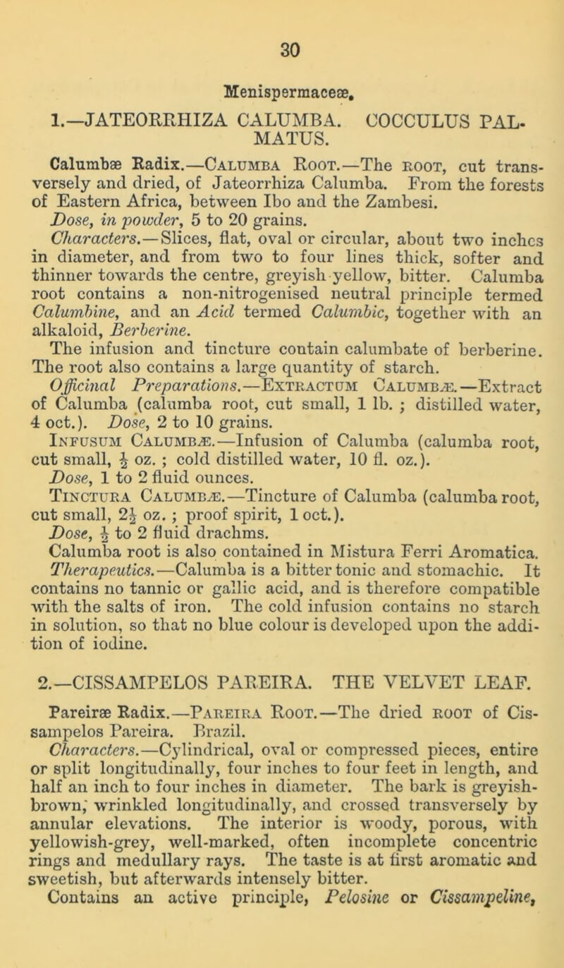 Menispermace®, 1.—JATEORRHIZA CALUMBA. COCCULUS PAL- MATUS. Calumb® Radix.—Calumba Root.—The root, cut trans- versely and dried, of Jateorrhiza Calumba. From the forests of Eastern Africa, between Ibo and the Zambesi. Dose, in powder, 5 to 20 grains. Characters.—Slices, flat, oval or circular, about two inches in diameter, and from two to four lines thick, softer and thinner towards the centre, greyish yellow, bitter. Calumba root contains a non-nitrogenised neutral principle termed Calumbine, and an Acid termed Calumbic, together with an alkaloid, Berberine. The infusion and tincture contain calumbate of berberine. The root also contains a large quantity of starch. Officinal Preparations.—Extract um Calumba:.—Extract of Calumba (calumba root, cut small, 1 lb. ; distilled water, 4 oct.). Dose, 2 to 10 grains. Infusum Calumba.—Infusion of Calumba (calumba root, cut small, £ oz. ; cold distilled water, 10 fl. oz.). Dose, 1 to 2 fluid ounces. Tinctura Calumba.—Tincture of Calumba (calumba root, cut small, 2£ oz. ; proof spirit, loct.). Dose, ^ to 2 fluid drachms. Calumba root is also contained in Mistura Ferri Aromatica. Therapeutics.—Calumba is a bitter tonic and stomachic. It contains no tannic or gallic acid, and is therefore compatible with the salts of iron. The cold infusion contains no starch in solution, so that no blue colour is developed upon the addi- tion of iodine. 2.— CISSAMPELOS PAREIRA. THE VELVET LEAF. Pareirae Radix.—Pareira Root.—The dried root of Cis- sampelos Pareira. Brazil. Characters.—Cylindrical, oval or compressed pieces, entire or split longitudinally, four inches to four feet in length, and half an inch to four inches in diameter. The bark is greyish- brown,' wrinkled longitudinally, and crossed transversely by annular elevations. The interior is woody, porous, with yellowish-grey, well-marked, often incomplete concentric rings and medullary rays. The taste is at first aromatic and sweetish, but afterwards intensely bitter. Contains an active principle, Pelosine or Cissampdine,
