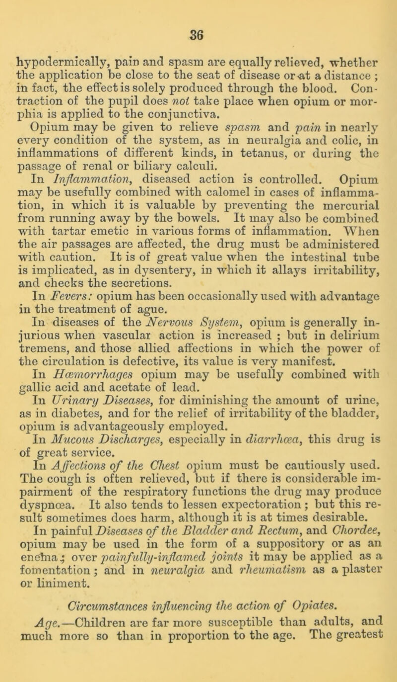 hypodermically, pain and spasm are equally relieved, whether the application be close to the seat of disease or<at a distance ; in fact, the effect is solely produced through the blood. Con- traction of the pupil does not take place when opium or mor- phia is applied to the conjunctiva. Opium may be given to relieve spasm and pain in nearly every condition of the system, as in neuralgia and colic, in inflammations of different kinds, in tetanus, or during the passage of renal or biliary calculi. In Inflammation, diseased action is controlled. Opium may be usefully combined with calomel in cases of inflamma- tion, in which it is valuable by preventing the mercurial from running away by the bowels. It may also be combined with tartar emetic in various forms of inflammation. When the air passages are affected, the drug must be administered with caution. It is of great value when the intestinal tube is implicated, as in dysentery, in which it allays irritability, and checks the secretions. In Fevers: opium has been occasionally used with advantage in the treatment of ague. In diseases of the Nervous System, opium is generally in- jurious when vascular action is increased ; but in delirium tremens, and those allied affections in which the power of the circulation is defective, its value is very manifest. In Haemorrhages opium may be usefully combined with gallic acid and acetate of lead. In Urinary Diseases, for diminishing the amount of urine, as in diabetes, and for the relief of irritability of the bladder, opium is advantageously employed. In Mucous Discharges, especially in diarrhoea, this drug is of great service. In A flections of the Chest opium must be cautiously used. The cough is often relieved, but if there is considerable im- pairment of the respiratory functions the drug may produce dyspnoea. It also tends to lessen expectoration ; but this re- sult sometimes does harm, although it is at times desirable. In painful Diseases of the Bladder and Rectum, and Chordee, opium may be used in the form of a suppository or as an enehra^ over painfully-inflamed joints it may be applied as a fomentation; and in neuralgia and rheumatism as a plaster or liniment. Circumstances influencing the action of Opiates. Age.—Children are far more susceptible than adults, and much more so than in proportion to the age. The greatest