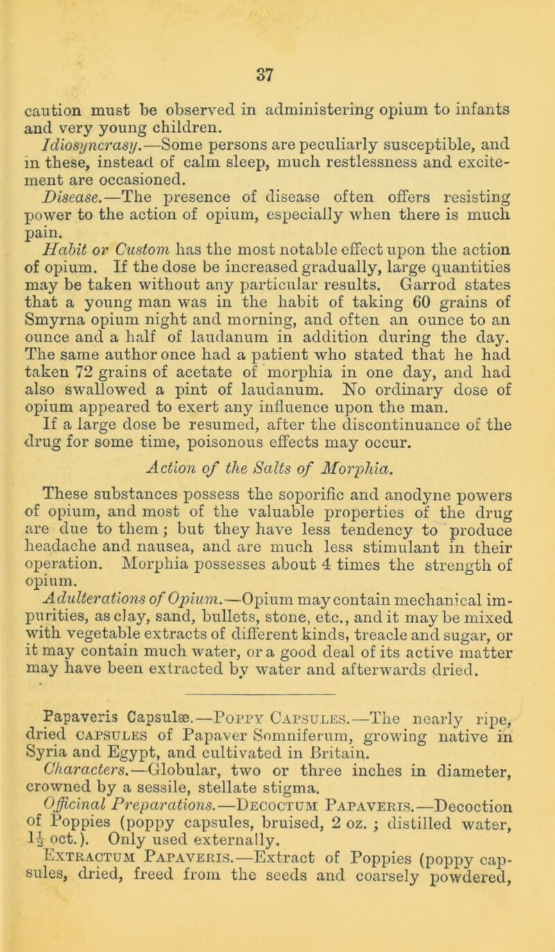 caution must be observed in administering opium to infants and very young children. Idiosyncrasy.—Some persons are peculiarly susceptible, and in these, instead of calm sleep, much restlessness and excite- ment are occasioned. Disease.—The presence of disease often offers resisting power to the action of opium, especially when there is much pain. Habit or Custom has the most notable effect upon the action of opium. If the dose be increased gradually, large quantities may be taken without any particular results. Garrod states that a young man was in the habit of taking 60 grains of Smyrna opium night and morning, and often an ounce to an ounce and a half of laudanum in addition during the day. The same author once had a patient who stated that he had taken 72 grains of acetate of morphia in one day, and had also swallowed a pint of laudanum. No ordinary dose of opium appeared to exert any influence upon the man. If a large dose be resumed, after the discontinuance of the drug for some time, poisonous effects may occur. Action of the Salts of Morphia. These substances possess the soporific and anodyne powers of opium, and most of the valuable properties of the drug are due to them; but they have less tendency to produce headache and nausea, and are much less stimulant in their operation. Morphia possesses about 4 times the strength of opium. Adulterations of Opium.—Opium may contain mechanical im- purities, as clay, sand, bullets, stone, etc., and it may be mixed with vegetable extracts of different kinds, treacle and sugar, or it may contain much water, ora good deal of its active matter may have been extracted by water and afterwards dried. Papaveris Capsulae.—Poppy Capsules.—The nearly ripe, dried capsules of Papaver Somniferum, growing native in Syria and Egypt, and cultivated in Britain. Characters.—Globular, two or three inches in diameter, crowned by a sessile, stellate stigma. Officinal Preparations.—Decoctum Papaveris.—Decoction of Poppies (poppy capsules, bruised, 2 oz. ; distilled water, la °ct.). Only used externally. Extractum Papaveris.—Extract of Poppies (poppy cap- sules, dried, freed from the seeds and coarsely powdered,