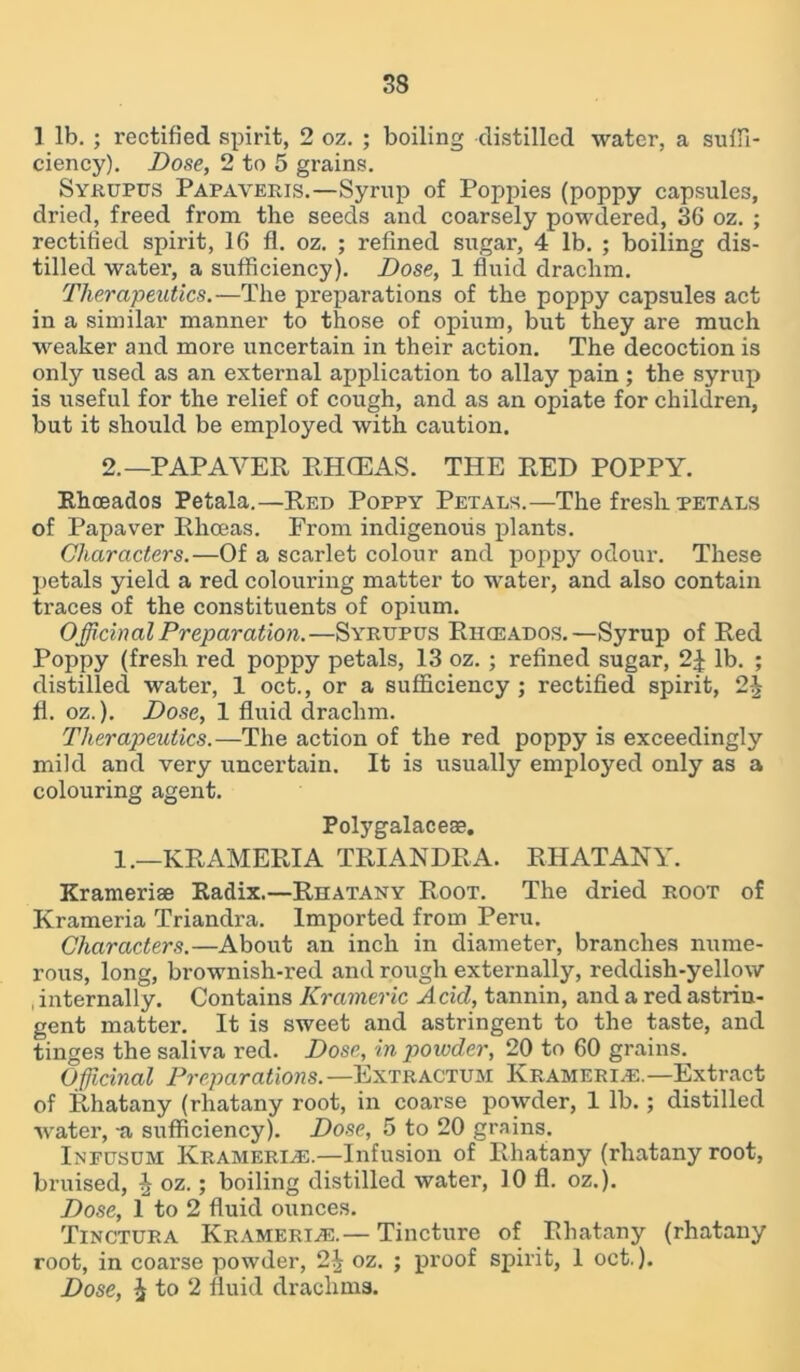 1 lb. ; rectified spirit, 2 oz. ; boiling distilled water, a suffi- ciency). Dose, 2 to 5 grains. Syrupus Papaveris.—Syrup of Poppies (poppy capsules, dried, freed from the seeds and coarsely powdered, 36 oz. ; rectified spirit, 16 fl. oz. ; refined sugar, 4 lb. ; boiling dis- tilled water, a sufficiency). Dose, 1 fluid drachm. Therapeutics.—The preparations of the poppy capsules act in a similar manner to those of opium, but they are much weaker and more uncertain in their action. The decoction is only used as an external application to allay pain ; the syrup is useful for the relief of cough, and as an opiate for children, but it should be employed with caution. 2.—PAP AYER RHCEAS. THE RED POPPY. Rhoeados Petala.—Red Poppy Petals.—The fresh petals of Papaver Rliceas. From indigenous plants. Characters.—Of a scarlet colour and poppy odour. These petals yield a red colouring matter to water, and also contain traces of the constituents of opium. Officinal Preparation.—Syrupus Rhceados.—Syrup of Red Poppy (fresh red poppy petals, 13 oz. ; refined sugar, 2| lb. ; distilled water, 1 oct., or a sufficiency ; rectified spirit, 2^ fl. oz.). Dose, 1 fluid drachm. Therapeutics.—The action of the red poppy is exceedingly mild and very uncertain. It is usually employed only as a colouring agent. Polygalaceae. 1.—KRAMERIA TRIANDRA. RHATANY. Krameriae Radix.—Rhatany Root. The dried root of Krameria Triandra. Imported from Peru. Characters.—About an inch in diameter, branches nume- rous, long, brownish-red and rough externally, reddish-yellow , internally. Contains Krameric Acid, tannin, and a red astrin- gent matter. It is sweet and astringent to the taste, and tinges the saliva red. Dose, in poivder, 20 to 60 grains. Officinal Preparations.— Extractum Kramerre.— Extract of Rhatany (rhatany root, in coarse powder, 1 lb.; distilled water, -a sufficiency). Dose, 5 to 20 grains. Ineusum Kramerre.—Infusion of Rhatany (rhatany root, bruised, £ oz.; boiling distilled water, 10 fl. oz.). Dose, 1 to 2 fluid ounces. Tinctura Kramerre.—Tincture of Rhatany (rhatany root, in coarse powder, 2J oz. ; proof spirit, 1 oct.). Dose, i to 2 fluid drachms.