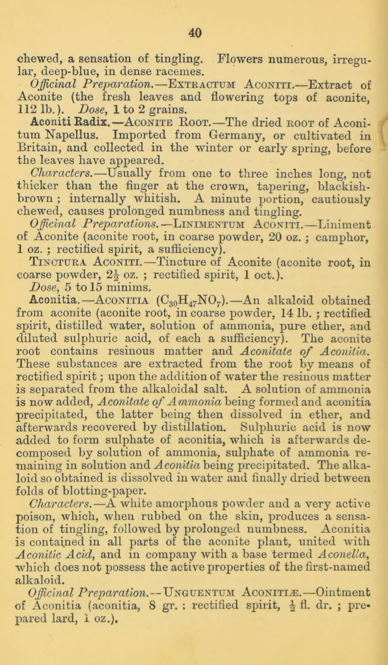chewed, a sensation of tingling. Flowers numerous, irregu- lar, deep-blue, in dense racemes. Officinal Preparation.—Extractum Aconiti.—Extract of Aconite (the fresh leaves and flowering tops of aconite, 112 lb.). Dose, 1 to 2 grains. Aconiti Radix.—Aconite Root.—The dried root of Aconi- tum Napellus. Imported from Germany, or cultivated in Britain, and collected in the winter or early spring, before the leaves have appeared. Characters.—Usually from one to three inches long, not thicker than the finger at the crown, tapering, blackish- brown ; internally whitish. A minute portion, cautiously chewed, causes prolonged numbness and tingling. Officinal Preparations.—Linimentum Aconiti.—Liniment of Aconite (aconite root, in coarse powder, 20 oz. ; camphor, 1 oz. ; rectified spirit, a sufficiency). Tinctura Aconiti.—Tincture of Aconite (aconite root, in coarse powder, 2\ oz. ; rectified spirit, 1 oct.). Dose, 5 to 15 minims. Aconitia.—Aconitia (C30H47NO7).—An alkaloid obtained from aconite (aconite root, in coarse powder, 14 lb. ; rectified spirit, distilled water, solution of ammonia, pure ether, and diluted sulphuric acid, of each a sufficiency). The aconite root contains resinous matter and Aconitate of Aconitia. These substances are extracted from the root by means of rectified spirit; upon the addition of water the resinous matter is separated from the alkaloidal salt. A solution of ammonia is now added, Aconitate of Ammonia being formed and aconitia precipitated, the latter being then dissolved in ether, and afterwai’ds recovered by distillation. Sulphuric acid is now added to form sulphate of aconitia, which is afterwards de- composed by solution of ammonia, sulphate of ammonia re- maining in solution and Aconitia being precipitated. The alka- loid so obtained is dissolved in water and finally dried between folds of blotting-paper. Characters.—A white amorphous powder and a very active poison, which, when rubbed on the skin, produces a sensa- tion of tingling, followed by prolonged numbness. Aconitia is contained in all parts of the aconite plant, united with Aconitic Acid, and in company with a base termed Aconella, which does not possess the active properties of the first-named alkaloid. Officinal Preparation.—Unguentum Aconitine.—Ointment of Aconitia (aconitia, 8 gr. ; rectified spirit, £ fl. dr. ; pre- pared lard, 1 oz.).
