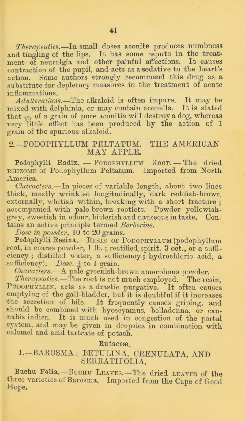 Therapeutics.—In small doses aconite produces numbness and tingling of the lips. It has some repute in the treat- ment of neuralgia and other painful affections. It causes contraction of the pupil, and acts as a sedative to the heart’s action. Some authors strongly recommend this drug as a substitute for depletory measures in the treatment of acute inflammations. Adulterations.—The alkaloid is often impure. It may be mixed with delphinia, or may contain aconella. It is stated that -Jg of a grain of pure aconitia will destroy a dog, whereas very little effect has been produced by the action of 1 grain of the spurious alkaloid. 2.—PODOPHYLLUM PELTATUM. THE AMERICAN MAY APPLE. Poclophylli Radix. — Podophyllum Root. — The dried ehizome of Podophyllum Peltatum. Imported from North America. Characters.—In pieces of variable length, about two lines thick, mostly wrinkled longitudinally, dark reddish-brown externally, whitish within, breaking with a short fracture ; accompanied with pale-brown rootlets. Powder yellowish- grey, sweetish in odour, bitterish and nauseous in taste. Con- tains an active principle termed Berberine. Dose in powder, 10 to 20 grains. Podophylli Resina.—Resin of Podophyllum (podophyllum root, in coarse powder, 1 lb.; rectified, spirit, 3 oct., or a suffi- ciency ; distilled water, a sufficiency; hydrochloric acid, a sufficiency). Dose, J to 1 grain. Characters.—A pale greenish-brown amorphous powder. Therapeutics.—The root is not much employed. The resin, Podopiiyllin, acts as a drastic purgative. It often causes emptying of the gall-bladder, but it is doubtful if it increases the secretion of bile. It frequently causes griping, and should be combined with hyoscyamus, belladonna, or can- nabis indica. It is much used in congestion of the portal system, and may be given in dropsies in combination with calomel and acid tartrate of potash. Rutaceae. l.-BAROSMA : BETULINA, CRENULATA, AND SERRATIFOLIA. Buchu Folia.—Buchu Leaves.—The dried leaves of the three varieties of Barosma. Imported from the Cape of Good Hope.