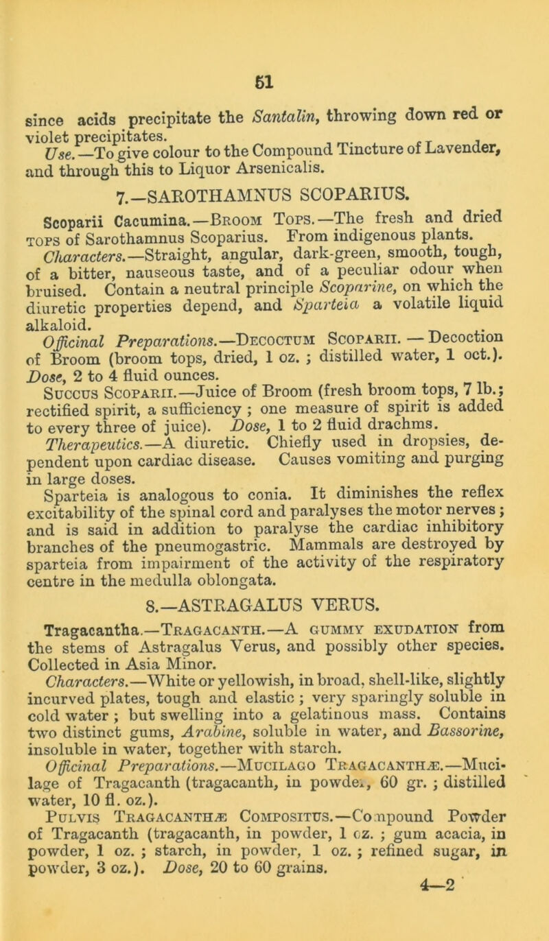 since acids precipitate the Santalin, throwing down red or violet precipitates. , _ ^ ,T , Use, To give colour to the Compound Tincture of Lavender, and through this to Liquor Arsenicalis. 7. —SAROTH AMNUS SCOPARIUS. Scoparii Cacumina.— Broom Tops.—The fresh and dried tops of Sarothamnus Scoparius. From indigenous plants. Characters. —Straight, angular, dark-green, smooth, tough, of a bitter, nauseous taste, and of a peculiar odour when bruised. Contain a neutral principle Scopnrine, on which the diuretic properties depend, and Sparteia a volatile liquid alkaloid. Officinal Preparations.— Decoctum Scoparii. — Decoction of Broom (broom tops, dried, 1 oz. ; distilled water, 1 oct.). Dose, 2 to 4 fluid ounces. Succus Scoparii.—Juice of Broom (fresh broom tops, 7 lb.; rectified spirit, a sufficiency ; one measure of spirit is added to every three of juice). Dose, 1 to 2 fluid drachms. Therapeutics.—A diuretic. Chiefly used in dropsies, de- pendent upon cardiac disease. Causes vomiting and purging in large doses. Sparteia is analogous to conia. It diminishes the reflex excitability of the spinal cord and paralyses the motor nerves; and is said in addition to paralyse the cardiac inhibitory branches of the pneumogastric. Mammals are destroyed by sparteia from impairment of the activity of the respiratory centre in the medulla oblongata. 8.—ASTRAGALUS VERUS. Tragacantha.—Tragacanth.—A gummy exudation from the stems of Astragalus Verus, and possibly other species. Collected in Asia Minor. Characters.—White or yellowish, in broad, shell-like, slightly incurved plates, tough and elastic; very sparingly soluble in cold water ; but swelling into a gelatinous mass. Contains two distinct gums, Arabine, soluble in water, and Bassorine, insoluble in water, together with starch. Officinal Preparations.—Mucilago Tragacantha.—Muci- lage of Tragacanth (tragacanth, in powde., 60 gr. ; distilled water, 10 fl. oz.). Pulvis Tragacantha Compositus.—Compound Powder of Tragacanth (tragacanth, in powder, 1 cz. ; gum acacia, in powder, 1 oz. ; starch, in powder, 1 oz. ; refined sugar, in powder, 3 oz.). Dose, 20 to 60 grains. 4—2