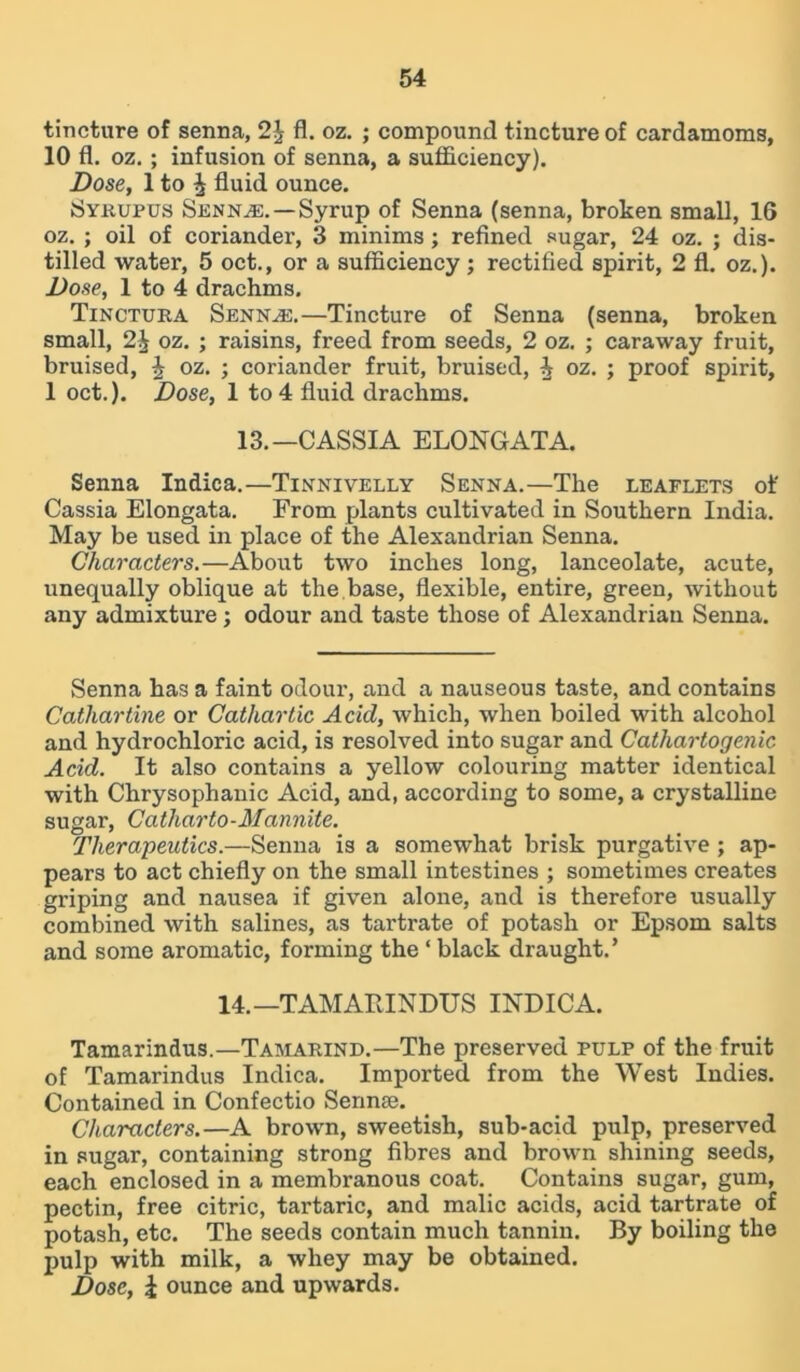 tincture of senna, 2J fl. oz. ; compound tincture of cardamoms, 10 fl. oz. ; infusion of senna, a sufficiency). Dose, 1 to J fluid ounce. Syrupus Senna:.— Syrup of Senna (senna, broken small, 16 oz. ; oil of coriander, 3 minims; refined sugar, 24 oz. ; dis- tilled water, 5 oct., or a sufficiency; rectified spirit, 2 fl. oz.). Dose, 1 to 4 drachms. Tinctura Sennas.—Tincture of Senna (senna, broken small, 2^ oz. ; raisins, freed from seeds, 2 oz. ; caraway fruit, bruised, J oz. ; coriander fruit, bruised, i oz. ; proof spirit, 1 oct.). Dose, 1 to 4 fluid drachms. 13.—CASSIA ELONGATA. Senna Indica.—Tinnivelly Senna.—The leaflets of Cassia Elongata. From plants cultivated in Southern India. May be used in place of the Alexandrian Senna. Characters.—About two inches long, lanceolate, acute, unequally oblique at the base, flexible, entire, green, without any admixture; odour and taste those of Alexandrian Senna. Senna has a faint odour, and a nauseous taste, and contains Cathartine or Cathartic Acid, which, when boiled with alcohol and hydrochloric acid, is resolved into sugar and Catliartogenic Acid. It also contains a yellow colouring matter identical with Chrysophanic Acid, and, according to some, a crystalline sugar, Catharto-Mannite. Therapeutics.—Senna is a somewhat brisk purgative ; ap- pears to act chiefly on the small intestines ; sometimes creates griping and nausea if given alone, and is therefore usually combined with salines, as tartrate of potash or Epsom salts and some aromatic, forming the ‘ black draught.’ 14.—TAMAItINDUS INDICA. Tamarindus.—Tamarind.—The preserved pulp of the fruit of Tamarindus Indica. Imported from the West Indies. Contained in Confectio Sennse. Characters.—A brown, sweetish, sub-acid pulp, preserved in sugar, containing strong fibres and brown shining seeds, each enclosed in a membranous coat. Contains sugar, gum, pectin, free citric, tartaric, and malic acids, acid tartrate of potash, etc. The seeds contain much tannin. By boiling the pulp with milk, a whey may be obtained. Dose, i ounce and upwards.