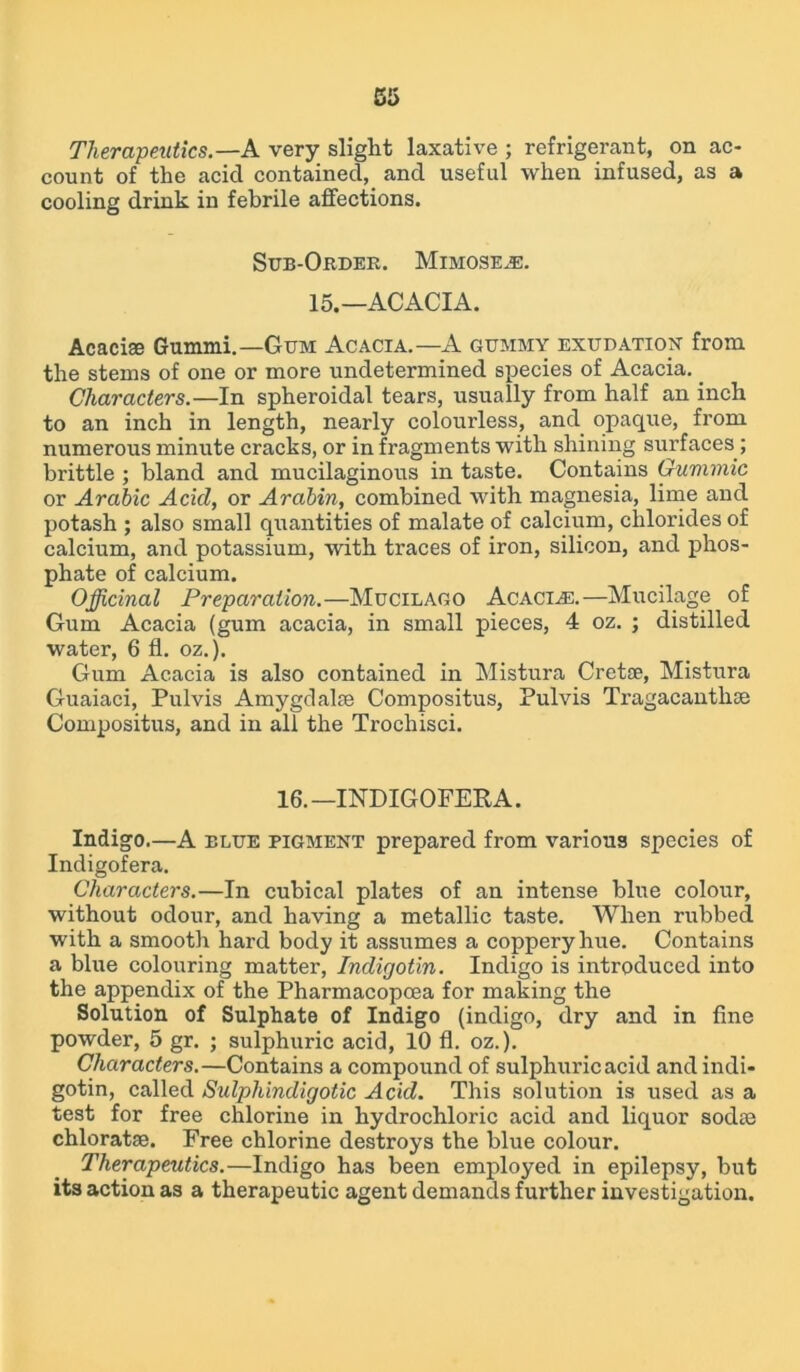 Therapeutics.—A very slight laxative ; refrigerant, on ac- count of the acicl contained, and useful when infused, as a cooling drink in febrile affections. Sub-Order. Mimose^e. 15.—ACACIA. Acacise Gummi.— Gum Acacia.—A gummy exudation from the stems of one or more undetermined species of Acacia. _ Characters.—In spheroidal tears, usually from half an inch to an inch in length, nearly colourless, and opaque, from numerous minute cracks, or in fragments with shining surfaces; brittle ; bland and mucilaginous in taste. Contains Gummic or Arabic Acicl, or Arabin, combined with magnesia, lime and potash ; also small quantities of malate of calcium, chlorides of calcium, and potassium, with traces of iron, silicon, and phos- phate of calcium. Officinal Preparation.—Mucilago Acaci^e.—Mucilage of Gum Acacia (gum acacia, in small pieces, 4 oz. ; distilled water, 6 fl. oz.). Gum Acacia is also contained in Mistura Cretae, Mistura Guaiaci, Pulvis Amygdalae Compositus, Pulvis Tragacanthoe Compositus, and in all the Trochisci. 16.—INDIGOFERA. Indigo.—A blue pigment prepared from various species of Indigofera. Characters.—In cubical plates of an intense blue colour, without odour, and having a metallic taste. When rubbed with a smooth hard body it assumes a coppery hue. Contains a blue colouring matter, Indigotin. Indigo is introduced into the appendix of the Pharmacopoea for making the Solution of Sulphate of Indigo (indigo, dry and in fine powder, 5 gr. ; sulphuric acid, 10 fl. oz.). Characters.—Contains a compound of sulphuric acid and indi- gotin, called Sulphindigotic Acid. This solution is used as a test for free chlorine in hydrochloric acid and liquor sodte chloratse. Free chlorine destroys the blue colour. Therapeutics.—Indigo has been employed in epilepsy, but its action as a therapeutic agent demands further investigation.
