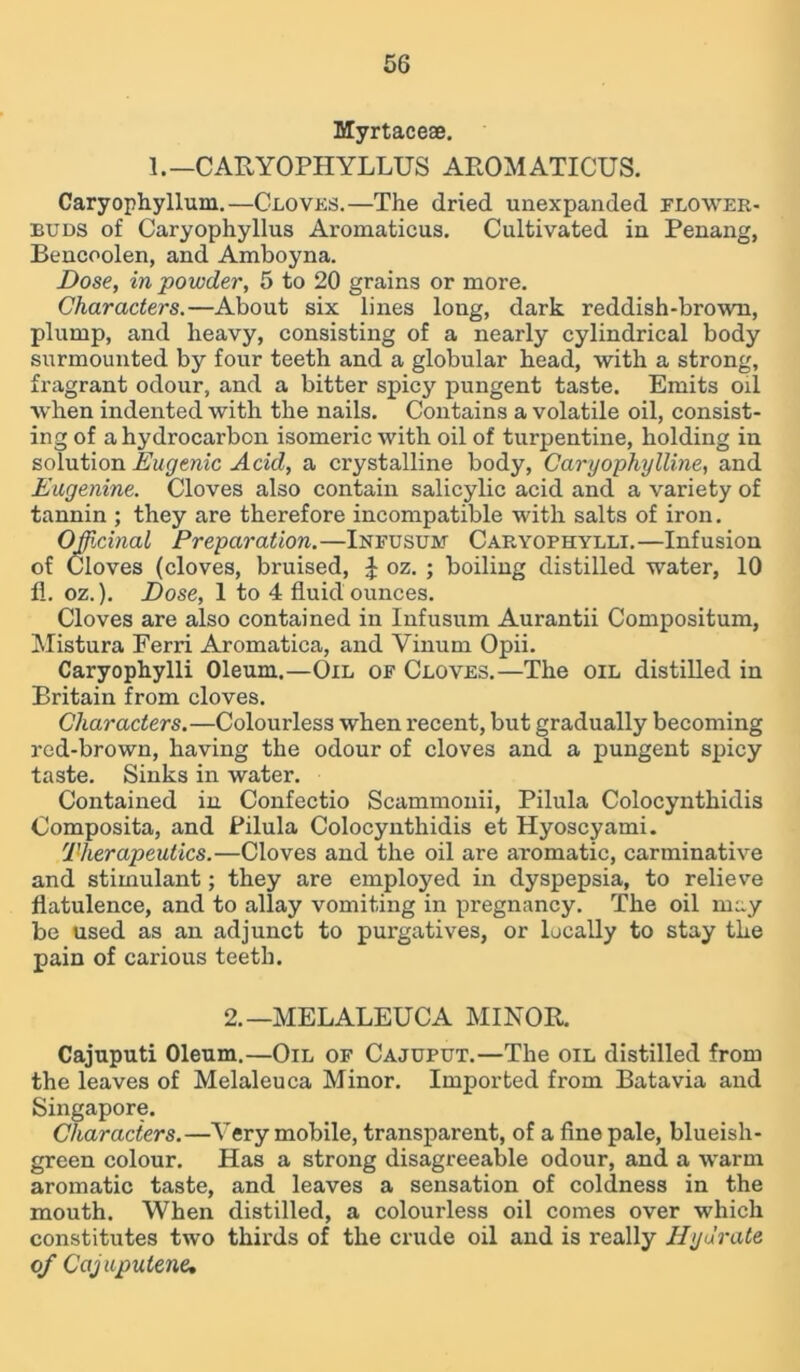Myrtaceae. 1.—CARYOPHYLLUS AROMATICUS. Caryophyllum.—Cloves.—The dried unexpanded flower- buds of Caryophyllus Aromaticus. Cultivated in Penang, Bencoolen, and Amboyna. Dose, in powder, 5 to 20 grains or more. Characters.—About six lines long, dark reddish-brown, plump, and heavy, consisting of a nearly cylindrical body surmounted by four teeth and a globular head, with a strong, fragrant odour, and a bitter spicy pungent taste. Emits oil when indented with the nails. Contains a volatile oil, consist- ing of a hydrocarbon isomeric with oil of turpentine, holding in solution Eugenic Acid, a crystalline body, Caryophylline, and Eugenine. Cloves also contain salicylic acid and a variety of tannin ; they are therefore incompatible with salts of iron. Officinal Preparation.—Infusum Caryophylli.—Infusion of Cloves (cloves, bruised, £ oz. ; boiling distilled water, 10 fl. oz.). Dose, 1 to 4 fluid ounces. Cloves are also contained in Infusum Aurantii Compositum, Mistura Ferri Aromatica, and Vinum Opii. Caryophylli Oleum.—Oil of Cloves.—The oil distilled in Britain from cloves. Characters.—Colourless when recent, but gradually becoming red-brown, having the odour of cloves and. a pungent spicy taste. Sinks in water. Contained in Confectio Scammonii, Pilula Colocynthidis Composita, and Pilula Colocynthidis et Hyoscyami. Therapeutics.—Cloves and the oil are aromatic, carminative and stimulant; they are employed in dyspepsia, to relieve flatulence, and to allay vomiting in pregnancy. The oil may be used as an adjunct to purgatives, or locally to stay the pain of carious teeth. 2.—MELALEUCA MINOR. Cajuputi Oleum.—Oil of Cajuput.—The oil distilled from the leaves of Melaleuca Minor. Imported from Batavia and Singapore. Characters.—Very mobile, transparent, of a fine pale, blueish- green colour. Has a strong disagreeable odour, and a warm aromatic taste, and leaves a sensation of coldness in the mouth. When distilled, a colourless oil comes over which constitutes two thirds of the crude oil and is really Hydrate of Cajupulene»
