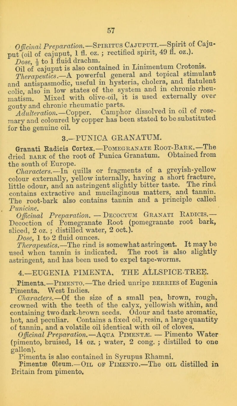 Officinal Preparation.— Spiritus Cajcputi.—Spirit of Caju- put (oil of cajuput, 1 fl. oz. ; rectified spirit, 49 fl. oz.). Dose, i to 1 fluid drachm. _ ... , . Oil of cajuput is also contained in Limmentum Crotonis. Therapeutics.—A powerful general and topical stimulant and antispasmodic, useful in hysteria, cholera, and flatulent colic also in low states of the system and in chronic rheu- matism. Mixed with olive-oil, it is used externally over gouty and chronic rheumatic parts. _ .... Adulteration.—Copper. Camphor dissolved in oil of rose- mary and coloured by copper has been stated to be substituted for the genuine oil. 3.-PUNICA GRANATUM. Granati Radicis Cortex.—Pomegranate Root-Bark.—The dried bark of the root of Punica Granatum. Obtained from the south of Europe. Characters.— In quills or fragments of a greyish-yellow colour externally, yellow internally, having a short fracture, little odour, and an astringent slightly bitter taste. The rind contains extractive and mucilaginous matters, and tannin. The root-bark also contains tannin and a principle called Punicine. Officinal Preparation. — Decoctum Granati Radicis.— Decoction of Pomegranate Root (pomegranate root bark, sliced, 2 oz. ; distilled water, 2 oct.). Dose, 1 to 2 fluid ounces. Therapeutics.—The rind is somewhat astringent. It may be used when tannin is indicated. The root is also slightly astringent, and has been used to expel tape-worms. 4.—EUGENIA PIMENTA. THE AlLSPICE-TREE. Pimenta.—Pimento.—The dried unripe berries of Eugenia Pimenta. West Indies. Characters.—Of the size of a small pea, brown, rough, crowned with the teeth of the calyx, yellowish within, and containing two dark-brown seeds. Odour and taste aromatic, hot, and peculiar. Contains a fixed oil, resin, a large quantity of tannin, and a volatile oil identical with oil of cloves. Officinal Preparation.—Aqua Pimento. — Pimento Water (pimento, bruised, 14 oz. ; water, 2 cong. ; distilled to one gallon). Pimenta is also contained in Syrupus Rhamni. Pimentae Oleum.—Oil of Pimento.—The oil distilled in Britain from pimento.