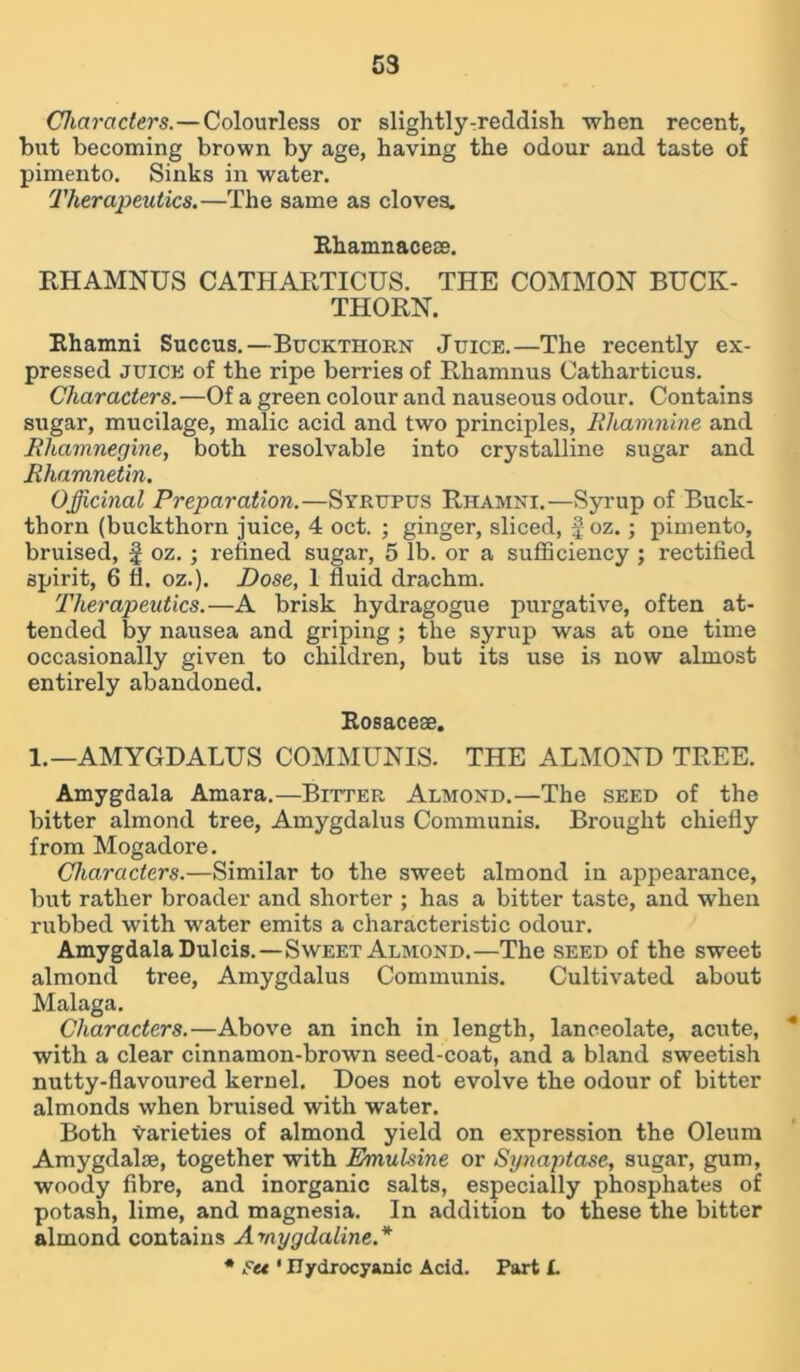 53 Characters. — Colourless or slightly-reddish -when recent, but becoming brown by age, having the odour and taste of pimento. Sinks in water. Therapeutics.—The same as cloves. Rhamnaceee. RHAMNUS CATHARTICUS. THE COMMON BUCK- THORN. Rhamni Succus.—Buckthorn Juice.—The recently ex- pressed juice of the ripe berries of Rhamnus Catharticus. Characters.—Of a green colour and nauseous odour. Contains sugar, mucilage, malic acid and two principles, Rliamnine and Rhamnegine, both resolvable into crystalline sugar and Rhamnetin. Officinal Preparation.—Syrupus Rhamni.—Syrup of Buck- thorn (buckthorn juice, 4 oct. ; ginger, sliced, foz.; pimento, bruised, f oz. ; refined sugar, 5 lb. or a sufficiency ; rectified spirit, 6 fl. oz.). Dose, 1 fluid drachm. Therapeutics.—A brisk hydragogue purgative, often at- tended by nausea and griping ; the syrup was at one time occasionally given to children, but its use is now almost entirely abandoned. Rosaceae. 1.— AMYGDALUS COMMUNIS. THE ALMOND TREE. Amygdala Amara.—Bitter Almond.—The seed of the bitter almond tree, Amygdalus Communis. Brought chiefly from Mogadore. Characters.—Similar to the sweet almond in appearance, but rather broader and shorter ; has a bitter taste, and when rubbed with water emits a characteristic odour. Amygdala Dulcis.—Sweet Almond.—The seed of the sweet almond tree, Amygdalus Communis. Cultivated about Malaga. Characters.—Above an inch in length, lanceolate, acute, with a clear cinnamon-brown seed-coat, and a bland sweetish nutty-flavoured kernel. Does not evolve the odour of bitter almonds when bruised with water. Both varieties of almond yield on expression the Oleum Amygdalae, together with Eniuhine or Synaptase, sugar, gum, woody fibre, and inorganic salts, especially phosphates of potash, lime, and magnesia. In addition to these the bitter almond contains Amygdaline.* * Set ' Hydrocyanic Acid. Part L