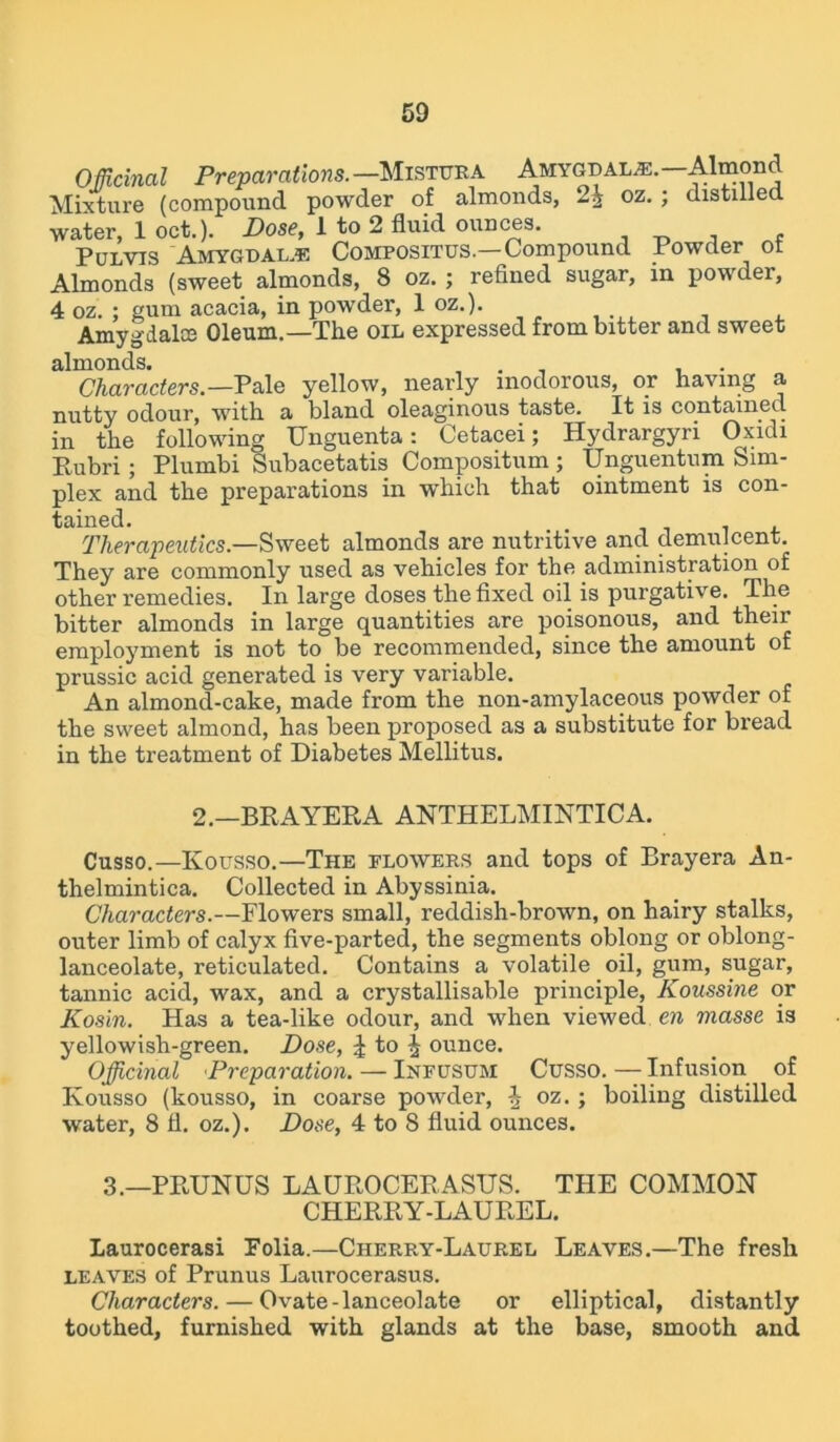 Officinal Preparations. —Mistura Amygdala.—Almond Mixture (compound powder of almonds, 2^ oz. ; distilled, water, 1 oct.). Dose, 1 to 2 fluid ounces. , Pulvis Amygdalae Compositus— Compound Powder ot Almonds (sweet almonds, 8 oz. ; refined sugar, in powder, 4 oz. ; gum acacia, in powder, 1 oz.). Amygdalce Oleum.—The OIL expressed from bitter and sweet almonds. . . Characters.—Pale yellow, nearly inodorous, or having a nutty odour, with a bland oleaginous taste. It is contained in the following Unguenta: Cetacei; Hydrargyri Oxidi Rubri; Plumbi Subacetatis Compositum ; Unguentum Sim- plex and the preparations in which that ointment is con- tained. Therapeutics— Sweet almonds are nutritive and demulcent. They are commonly used as vehicles for the administration of other remedies. In large doses the fixed oil is purgative. The bitter almonds in large quantities are poisonous, and their employment is not to be recommended, since the amount of prussic acid generated is very variable. An almond-cake, made from the non-amylaceous powder of the sweet almond, has been proposed as a substitute for bread in the treatment of Diabetes Mellitus. 2.—BRAYERA ANTHELMINTIC A. Cusso.—Ivousso.—The flowers and tops of Brayera An- thelmintica. Collected in Abyssinia. Characters.—Flowers small, reddish-brown, on hairy stalks, outer limb of calyx five-parted, the segments oblong or oblong- lanceolate, reticulated. Contains a volatile oil, gum, sugar, tannic acid, wax, and a crystallisable principle, Koussine or Kosin. Has a tea-like odour, and when viewed en masse is yellowish-green. Dose, £ to j ounce. Officinal Preparation. — Inpusum Cusso.—Infusion of Kousso (kousso, in coarse powder, i oz. ; boiling distilled water, 8 11. oz.). Dose, 4 to S fluid ounces. 3.—PRUNUS LAUROCERASUS. THE COMMON CHERRY-LAUREL. Laurocerasi Folia.—Cherry-Laurel Leaves.—The fresh leaves of Prunus Laurocerasus. Characters. — Ovate-lanceolate or elliptical, distantly toothed, furnished with glands at the base, smooth and