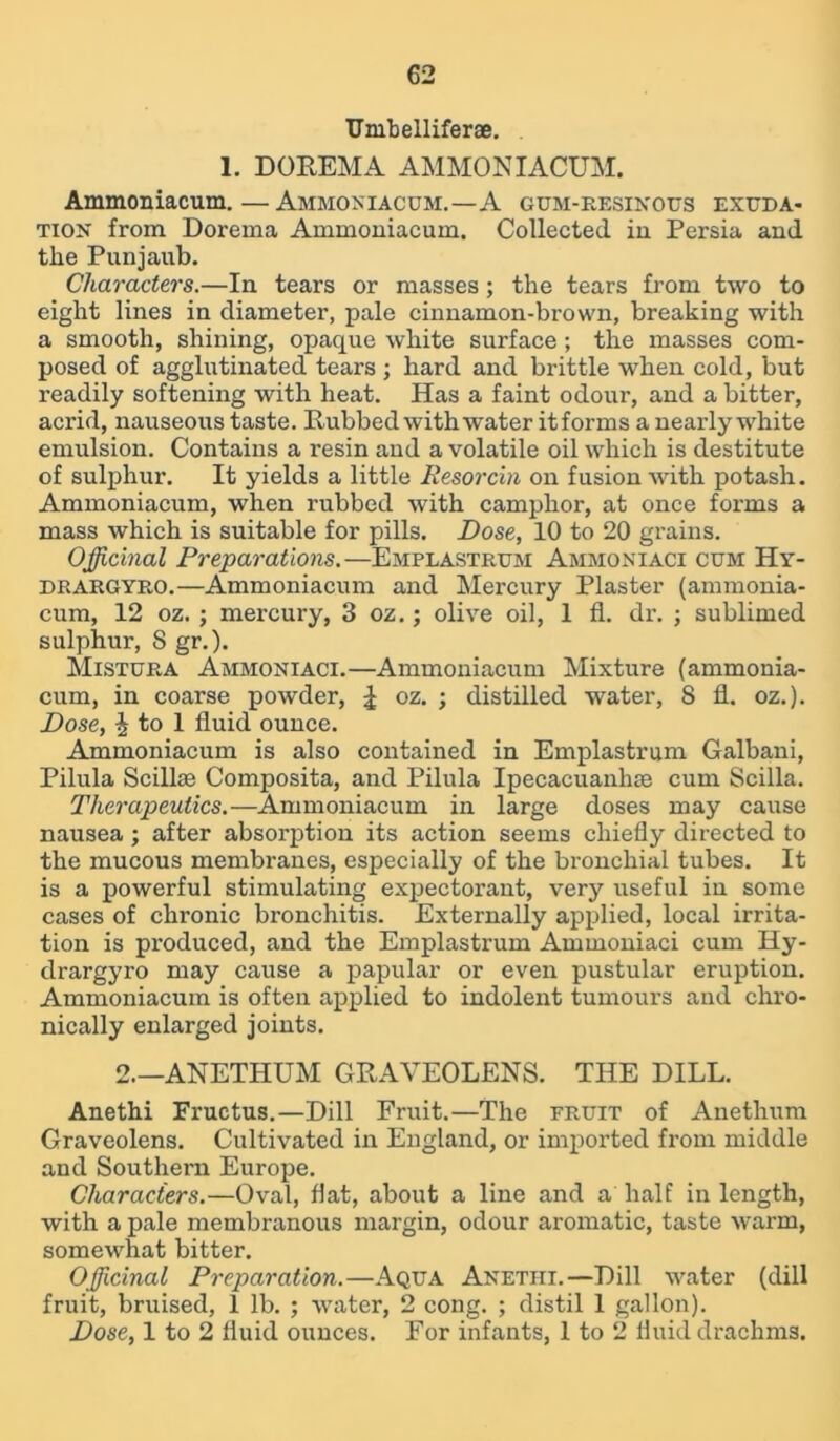 TJmbelliferae. 1. DOREMA AMMON IACUM. Ammoniacum.—Ammoniacum.—A gum-resinous exuda- tion from Dorema Ammoniacum. Collected in Persia and tlie Punjaub. Characters.—In tears or masses; the tears from two to eight lines in diameter, pale cinnamon-brown, breaking with a smooth, shining, opaque white surface; the masses com- posed of agglutinated tears ; hard and brittle when cold, but readily softening with heat. Has a faint odour, and a bitter, acrid, nauseous taste. Rubbed with water itforms a nearly white emulsion. Contains a resin and a volatile oil which is destitute of sulphur. It yields a little Resorcin on fusion Avith potash. Ammoniacum, when rubbed Avith camphor, at once forms a mass which is suitable for pills. Dose, 10 to 20 grains. Officinal Preparations.—Emplastrum Ammoniaci cum Hy- drargyro.—Ammoniacum and Mercury Plaster (amraonia- cum, 12 oz. ; mercury, 3 oz.; olive oil, 1 fl. dr. ; sublimed sulphur, 8 gr.). Mistura Ammoniaci.—Ammoniacum Mixture (ammonia- cum, in coarse powder, \ oz. ; distilled water, S fl. oz.). Dose, | to 1 fluid ounce. Ammoniacum is also contained in Emplastrum Galbani, Pilula Scilke Composita, and Pilula Ipecacuanhee cum Scilla. Therapeutics.—Ammoniacum in large doses may cause nausea; after absorption its action seems chiefly directed to the mucous membranes, especially of the bronchial tubes. It is a powerful stimulating expectorant, very useful in some cases of chronic bronchitis. Externally applied, local irrita- tion is produced, and the Emplastrum Ammoniaci cum Hy- drargyro may cause a papular or even pustular eruption. Ammoniacum is often applied to indolent tumours and chro- nically enlarged joints. 2.—ANETHUM GRAVEOLENS. THE DILL. Anethi Fructus.—Dill Fruit.—The fruit of Anethum Graveolens. Cultivated in England, or imported from middle and Southern Europe. Characters.—Oval, flat, about a line and a half in length, with a pale membranous margin, odour aromatic, taste Avarm, somewhat bitter. Officinal Preparation.—Aqua Anetiii.—Dill water (dill fruit, bruised, 1 lb. ; Avater, 2 cong. ; distil 1 gallon). Dose, 1 to 2 fluid ounces. For infants, 1 to 2 fluid drachms.