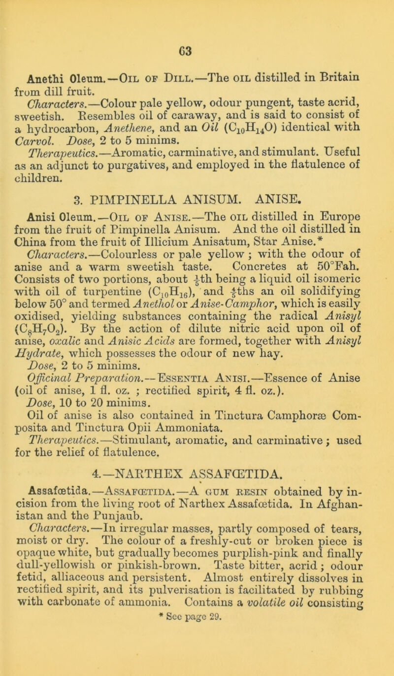 Anethi Oleum.—Oil of Dill.—The oil distilled in Britain from dill fruit. Characters.—Colour pale yellow, odour pungent, taste acrid, sweetish. Resembles oil of caraway, and is said to consist of a hydrocarbon, Anetliene, and an Oil (C10H14O) identical with Carvol. Dose, 2 to 5 minims. Therapeutics.—Aromatic, carminative, and stimulant. Useful as an adjunct to purgatives, and employed in the flatulence of children. 3. PIMPINELLA ANISUM. ANISE. Anisi Oleum.—Oil of Anise.—The oil distilled in Europe from the fruit of Pimpinella Anisum. And the oil distilled in China from the fruit of Illicium Anisatum, Star Anise.* Characters.—Colourless or pale yellow ; with the odour of anise and a warm sweetish taste. Concretes at 50°Fah. Consists of two portions, about -|th being a liquid oil isomeric with oil of turpentine (C10H16), and £ths an oil solidifying below 50° and termed Anetliol or Anise-Camphor, which is easily oxidised, yielding substances containing the radical Anisyl (C8H70o). By the action of dilute nitric acid upon oil of anise, oxalic and Anisic Acicls are formed, together with Anisyl Hydrate, which possesses the odour of new hay. Dose, 2 to 5 minims. Officinal Preparation.—Essentia Anisi.—Essence of Anise (oil of anise, 1 fl. oz. ; rectified spirit, 4 fl. oz.). Dose, 10 to 20 minims. Oil of anise is also contained in Tinctura Camphorse Com- posita and Tinctura Opii Ammoniata. Therapeutics.—Stimulant, aromatic, and carminative ; used for the relief of flatulence. 4.—NARTHEX ASSAFCETIDA. Assafoetida.—Assafgetida.—A gum resin obtained by in- cision from the living root of Narthex Assafoetida. In Afghan- istan and the Punjaub. Characters.—In irregular masses, partly composed of tears, moist or dry. The colour of a freshly-cut or broken piece is opaque white, but gradually becomes purplish-pink and finally dull-yellowish or pinkish-brown. Taste bitter, acrid; odour fetid, alliaceous and persistent. Almost entirely dissolves in rectified spirit, and its pulverisation is facilitated by rubbing with carbonate of ammonia. Contains a volatile oil consisting * See page 29.