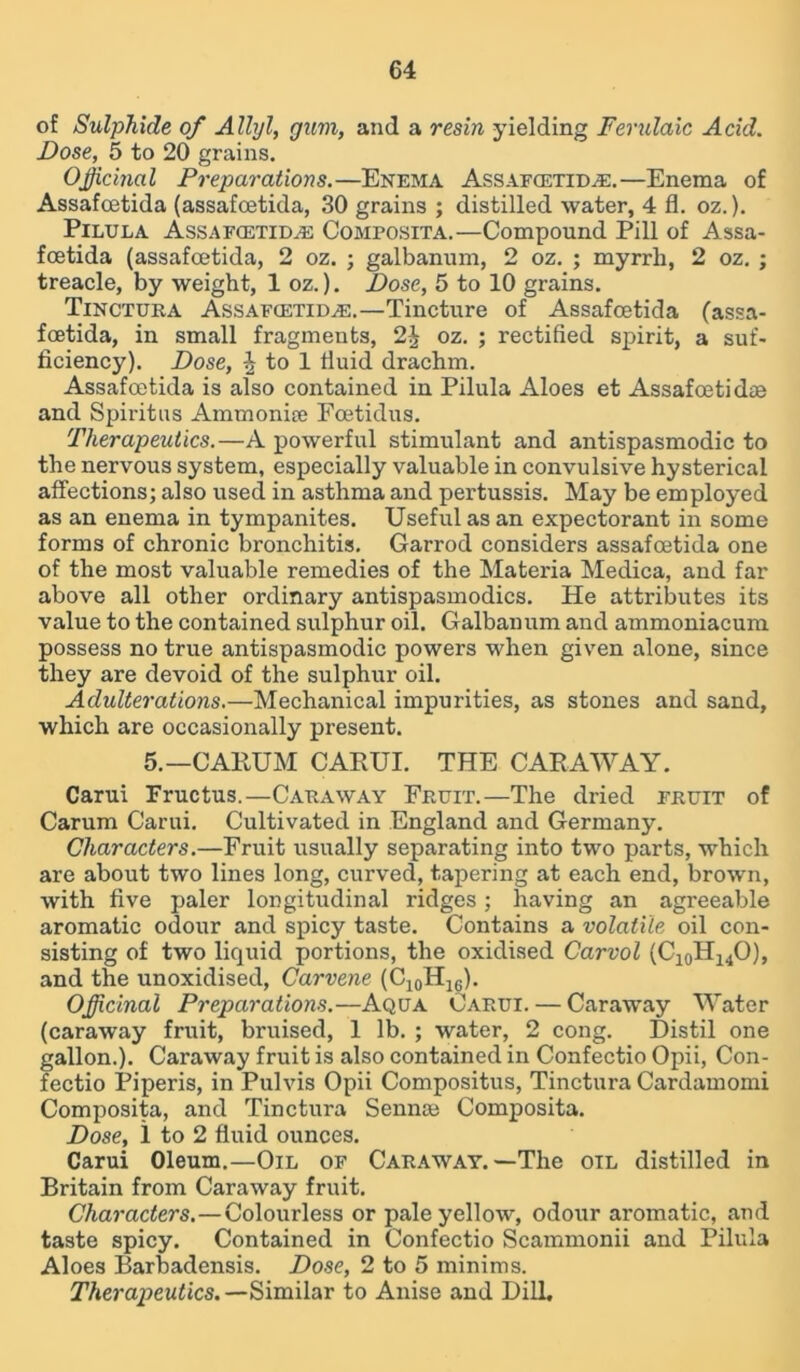 of Sulphide of Allyl, gum, and a resin yielding Ferulaic Acid. Dose, 5 to 20 grains. Officinal Preparations.—Enema Assafcetida.—Enema of Assafcetida (assafoetida, 30 grains ; distilled water, 4 fl. oz.). Pilula Assafcetida Composita.—Compound Pill of Assa- foetida (assafoetida, 2 oz. ; galbanum, 2 oz. ; myrrh, 2 oz. ; treacle, by weight, 1 oz.). Dose, 5 to 10 grains. Tinctura Assafcetida.—Tincture of Assafoetida (assa- fcetida, in small fragments, 2J oz. ; rectified spirit, a suf- ficiency). Dose, ^ to 1 fluid drachm. Assafoetida is also contained in Pilula Aloes et Assafoetidce and Spiritus Ammonite Foetidus. Therapeutics.—A powerful stimulant and antispasmodic to the nervous system, especially valuable in convulsive hysterical affections; also used in asthma and pertussis. May be employed as an enema in tympanites. Useful as an expectorant in some forms of chronic bronchitis. Garrod considers assafoetida one of the most valuable remedies of the Materia Medica, and far above all other ordinary antispasmodics. He attributes its value to the contained sulphur oil. Galbanum and ammoniacum possess no true antispasmodic powers when given alone, since they are devoid of the sulphur oil. Adulterations.—Mechanical impurities, as stones and sand, which are occasionally present. 5.—CAHUM CARUI. THE CARAWAY. Carui Fructus.—Caraway Fruit.—The dried fruit of Carum Carui. Cultivated in England and Germany. Characters.—Fruit usually separating into two parts, which are about two lines long, curved, tapering at each end, brown, with five paler longitudinal ridges ; having an agreeable aromatic odour and spicy taste. Contains a volatile oil con- sisting of two liquid portions, the oxidised Carvol (C10H14O), and the unoxidised, Carvene (C^H^). Officinal Preparations.—Aqua Carui. — Caraway Water (caraway fruit, bruised, 1 lb. ; water, 2 cong. Distil one gallon.). Caraway fruit is also contained in Confectio Opii, Con- fectio Piperis, in Pulvis Opii Compositus, Tinctura Cardamomi Composita, and Tinctura Senna? Composita. Dose, i to 2 fluid ounces. Carui Oleum.—Oil of Caraway.—The oil distilled in Britain from Caraway fruit. Characters.—Colourless or pale yellow, odour aromatic, and taste spicy. Contained in Confectio Scammonii and Pilula Aloes Barbadensis. Dose, 2 to 5 minims. Therapeutics.-— Similar to Anise and Dill.