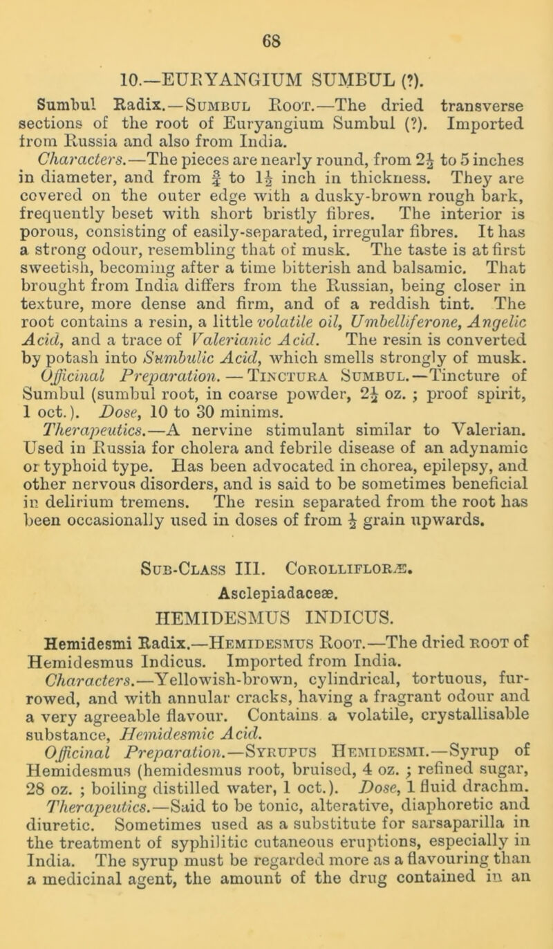 10.—EUR YANG IUM SUMBUL (?). Sumbul Radix. —Sumbul Boot.—The dried transverse sections of the root of Euryangium Sumbul (?). Imported from Russia and also from India. Characters.—The pieces are nearly round, from 2J to 5 inches in diameter, and from f to 1J inch in thickness. They are covered on the outer edge with a dusky-brown rough bark, frequently beset with short bristly fibres. The interior is porous, consisting of easily-separated, irregular fibres. It has a strong odour, resembling that of musk. The taste is at first sweetish, becoming after a time bitterish and balsamic. That brought from India differs from the Russian, being closer in texture, more dense and firm, and of a reddish tint. The root contains a resin, a little volatile oil, Umbelliferone, Angelic Acid, and a trace of Valerianic Acid. The resin is converted by potash into Sumbidic Acid, which smells strongly of musk. Officinal Preparation. — Tinctura Sumbul.—Tincture of Sumbul (sumbul root, in coarse powder, 2£ oz. ; proof spirit, 1 oct.). Dose, 10 to 30 minims. Therapeutics.—A nervine stimulant similar to Valerian. Used in Russia for cholera and febrile disease of an adynamic or typhoid type. Has been advocated in chorea, epilepsy, and other nervous disorders, and is said to be sometimes beneficial in delirium tremens. The resin separated from the root has been occasionally used in doses of from ^ grain upwards. Sub-Class III. Corolliflors. Asclepiadaceae. HEMIDESMUS INDICUS. Hemidesmi Radix.—Hemidesmus Root.—The dried root of Hemidesmus Indicus. Imported from India. Characters.—Yellowish-brown, cylindrical, tortuous, fur- rowed, and with annular cracks, having a fragrant odour and a very agreeable flavour. Contains a volatile, crystallisable substance, Hemidesnxic Acid. Officinal Preparation.—Syrupus Hemidesmi.—Syrup of Hemidesmus (hemidesmus root, bruised, 4 oz. ; refined sugar, 28 oz. ; boiling distilled water, 1 oct.). Dose, 1 fluid drachm. Therapeutics.—Said to be tonic, alterative, diaphoretic and diuretic. Sometimes used as a substitute for sarsaparilla in the treatment of syphilitic cutaneous eruptions, especially in India. The syrup must be regarded more as a flavouring than a medicinal agent, the amount of the drug contained in an