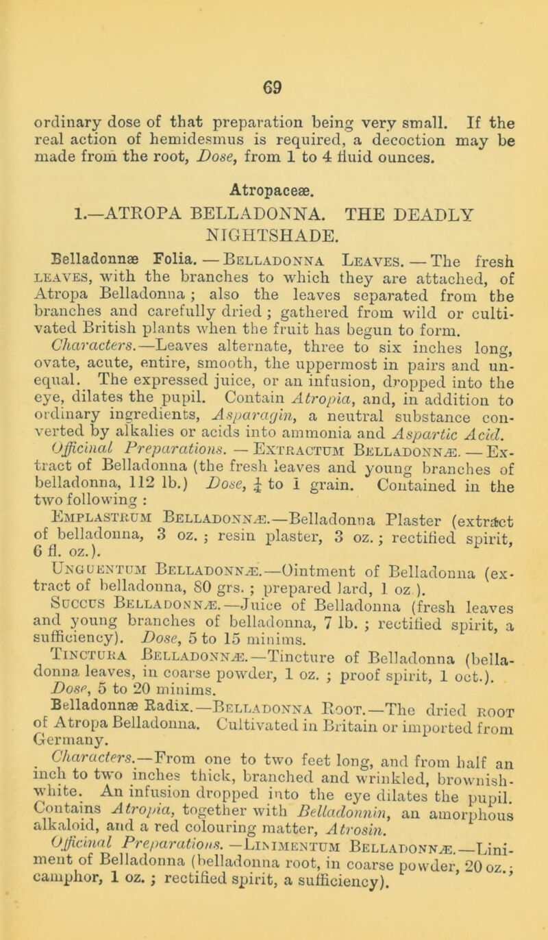 ordinary dose of that preparation being very small. If the real action of hemidesmus is required, a decoction may be made from the root, Dose, from 1 to 4 fluid ounces. Atropaceae. 1.—ATROPA BELLADONNA. THE DEADLY NIGHTSHADE. Belladonnae Folia.—Belladonna Leaves.—The fresh leaves, with the branches to which they are attached, of Atropa Belladonna; also the leaves separated from the branches and carefully dried ; gathered from wild or culti- vated British plants when the fruit has begun to form. Characters.—Leaves alternate, three to six inches long, ovate, acute, entire, smooth, the uppermost in pairs and un- equal. The expressed juice, or an infusion, dropped into the eye, dilates the pupil. Contain Atropia, and, in addition to ordinary ingredients, Asparacjin, a neutral substance con- verted by alkalies or acids into ammonia and Aspartic Acid. Officinal Preparations. — Extractum Belladonna. — Ex- tract of Belladonna (the fresh leaves and young branches of belladonna, 112 lb.) Dose, £ to I grain. Contained in the two following : Emplastrum Belladonna.—Belladonna Plaster (extract of belladonna, 3 oz. ; resin plaster, 3 oz.; rectified spirit, 6 fl. oz.). Ungukntum Belladonna.—Ointment of Belladonna (ex- tract of belladonna, SO grs. ; prepared lard, 1 oz ). Soccus Belladonna.—Juice of Belladonna (fresh leaves and young branches of belladonna, 7 lb. ; rectified spirit, a sufficiency). Dose, 5 to 15 minims. Tinctura Belladonna.—Tincture of Belladonna (bella- donna leaves, in coarse powder, 1 oz. ; proof spirit, 1 oct.). Dose, 5 to 20 minims. Belladonnae Radix.—Belladonna Boot.—The dried root of Atropa Belladonna. Cultivated in Britain or imported from Germany. Characters.—From one to two feet long, and from half an inch to two inches thick, branched and wrinkled, brownish- white. An infusion dropped into the eye dilates the pupil. Contains Atropia, together with Belladonnin, an amorphous alkaloid, and a red colouring matter, Atrosin. Officinal Preparations. -Linimentum Belladonna.—Lini- ment of Belladonna (belladonna root, in coarse powder 20 oz • camphor, 1 oz.; rectified spirit, a sufficiency).