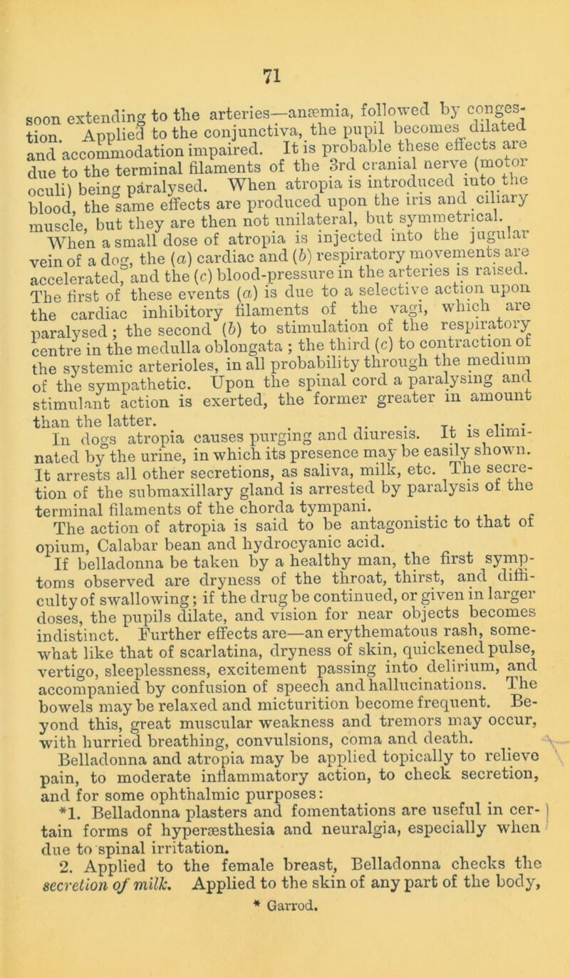 soon extending to the arteries—anaemia, followed by conges- tion. Applied to the conjunctiva, the pupil becomes dilated and accommodation impaired. It is probable these effects ar due to the terminal filaments of the ord cranial nerve (mot oculi) being paralysed. When atropia is introduced into the blood the same effects are produced upon the ins and ciliary muscle, but they are then not unilateral, but symmetrical. When a small dose of atropia is injected into the jugular vein of a dog, the (a) cardiac and (b) respiratory movements are accelerated, and the (c) blood-pressure in the arteries is raised. The first of these events (a) is due to a selective action upon the cardiac inhibitory filaments of the vagi, which are paralysed; the second (&) to stimulation of the respiratory centre in the medulla oblongata ; the third (c) to contraction of the systemic arterioles, in all probability through the medium of the sympathetic. Upon the spinal cord a paralysing and stimulant action is exerted, the former greater m amount than the latter. . . .. . In dogs atropia causes purging and diuresis. It is elimi- nated by the urine, in which its presence may be easily shown. It arrests all other secretions, as saliva, milk, etc. The secre- tion of the submaxillary gland is arrested by paralysis ot the terminal filaments of the chorda tympani. _ . The action of atropia is said to be antagonistic to that ot opium, Calabar bean and hydrocyanic acid. If belladonna be taken by a healthy man, the first symp- toms observed are dryness of the throat, thirst, and diffi- culty of swallowing; if the drug be continued, or given in larger doses, the pupils dilate, and vision for near objects becomes indistinct. Further effects are—an erythematous rash, some- what like that of scarlatina, dryness of skin, quickened pulse, vertigo, sleeplessness, excitement passing into delirium, and accompanied by confusion of speech and hallucinations. The bowels may be relaxed and micturition become frequent. Be- yond this, great muscular weakness and tremors may occur, with hurried breathing, convulsions, coma and death. Belladonna and atropia may be applied topically to relieve pain, to moderate inflammatory action, to check secretion, and for some ophthalmic purposes: *1. Belladonna plasters and fomentations are useful in cer- tain forms of hypersesthesia and neuralgia, especially when due to spinal irritation. 2. Applied to the female breast, Belladonna checks the secretion of milk. Applied to the skin of any part of the body, * Garrod.