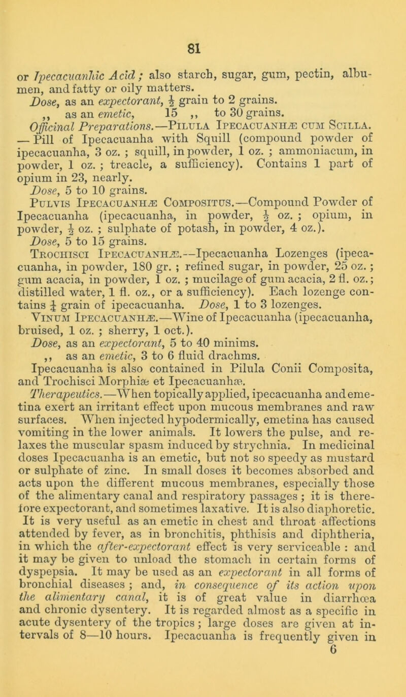 or Tpecacuanhic Acid ; also starch, sugar, gum, pectin, albu- men, and fatty or oily matters. Dose, as an expectorant, % grain to 2 grains. ,, as an emetic, 15 ,, to 30 grains. Officinal Preparations.— Pilula Ipecacuanha cum Scilla. — Pill of Ipecacuanha with Squill (compound powder of ipecacuanha, 3 oz. ; squill, in powder, 1 oz. ; ammoniacum, in powder, 1 oz. ; treacle, a sufficiency). Contains 1 part of opium in 23, nearly. Dose, 5 to 10 grains. Pulvis Ipecacuanha Compositus.—Compound Powder of Ipecacuanha (ipecacuanha, in powder, J oz. ; opium, in powder, \ oz. ; sulphate of potash, in powder, 4 oz.). Dose, 5 to 15 grains. Trochisci Ipecacuanha.—Ipecacuanha Lozenges (ipeca- cuanha, in powder, 180 gr. ; refined sugar, in powder, 25 oz.; gum acacia, in powder, 1 oz. ; mucilage of gum acacia, 211. oz.; distilled water, 1 fl. oz., or a sufficiency). Each lozenge con- tains J grain of ipecacuanha. Dose, 1 to 3 lozenges. Vinum Ipecacuanha.—Wine of Ipecacuanha (ipecacuanha, bruised, 1 oz. ; sherry, 1 oct.). Dose, as an expectorant, 5 to 40 minims. ,, as an emetic, 3 to 6 fluid drachms. Ipecacuanha is also contained in Pilula Conii Composita, and Trochisci Morphia* et Ipecacuanhas. Therapeutics.—When topically applied, ipecacuanha andeme- tina exert an irritant effect upon mucous membranes and raw surfaces. When injected hypodermically, emetina has caused vomiting in the lower animals. It lowers the pulse, and re- laxes the muscular spasm induced by strychnia. In medicinal doses Ipecacuanha is an emetic, but not so speedy as mustard or sulphate of zinc. In small doses it becomes absorbed and acts upon the different mucous membranes, especially those of the alimentary canal and respiratory passages ; it is there- fore expectorant, and sometimes laxative. It is also diaphoretic. It is very useful as an emetic in chest and throat affections attended by fever, as in bronchitis, phthisis and diphtheria, in which the after-expectorant effect is very serviceable : ancl it may be given to unload the stomach in certain forms of dyspepsia. It may be used as an expectorant in all forms of bronchial diseases ; and, in consequence of its action upon the alimentary canal, it is of great value in diarrhoea and chronic dysentery. It is regarded almost as a specific in acute dysentery of the tropics; large doses are given at in- tervals of 8—10 hours. Ipecacuanha is frequently given in 6