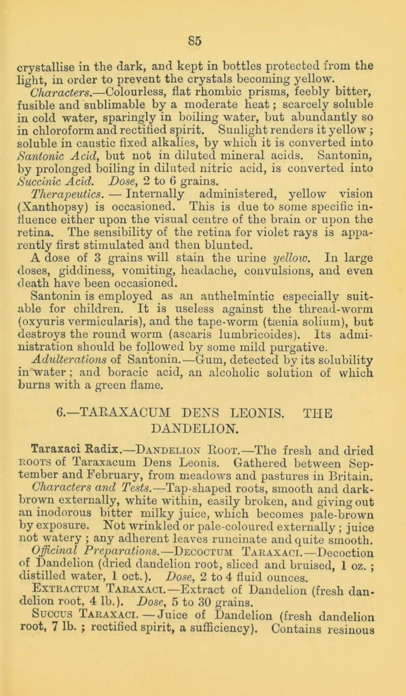 crystallise in the dark, and kept in bottles protected from the light, in order to prevent the crystals becoming yellow. Characters.—Colourless, flat rhombic prisms, feebly bitter, fusible and sublimable by a moderate heat; scarcely soluble in cold water, sparingly in boiling water, but abundantly so in chloroform and rectified spirit. Sunlight renders it yellow; soluble in caustic fixed alkalies, by which it is converted into Santonic Acid, but not in diluted mineral acids. Santonin, by prolonged boiling in diluted nitric acid, is converted into Huccinic Acid. Dose, 2 to 6 grains. Therapeutics. — Internally administered, yellow vision (Xanthopsy) is occasioned. This is due to some specific in- fluence either upon the visual centre of the brain or upon the retina. The sensibility of the retina for violet rays is appa- rently first stimulated and then blunted. A dose of 3 grains will stain the urine yellow. In large doses, giddiness, vomiting, headache, convulsions, and even death have been occasioned. Santonin is employed as an anthelmintic especially suit- able for children. It is useless against the thread-worm (oxyuris vermicularis), and the tape-worm (ttenia solium), but destroys the round worm (ascaris lumbricoides). Its admi- nistration should be followed by some mild purgative. Adulterations of Santonin.—Gum, detected by its solubility in water; and boracic acid, an alcoholic solution of which burns with a green flame. 6.—TARAXACUM DENS LEONIS. THE DANDELION. Taraxaci Radix.—Dandelion Root.—The fresh and dried hoots of Taraxacum Dens Leonis. Gathered between Sep- tember and February, from meadows and pastures in Britain. Characters and Tests.—Tap-shaped roots, smooth and dark- brown externally, white within, easily broken, and giving out an inodorous bitter milky juice, which becomes pale-brown by exposure. Not wrinkled or pale-coloured externally ; juice not watery ; any adherent leaves runcinate and quite smooth. Officinal Preparations.—Decoctum Taraxaci.—Decoction of Dandelion (dried dandelion root, sliced and bruised, 1 oz. ; distilled water, 1 oct.). Dose, 2 to 4 fluid ounces. Extractum Taraxaci.—Extract of Dandelion (fresh dan- delion root, 4 lb.). Dose, 5 to 30 grains. Succus Taraxaci.—Juice of Dandelion (fresh dandelion root, 7 lb. ^ rectified spirit, a sufficiency). Contains resinous