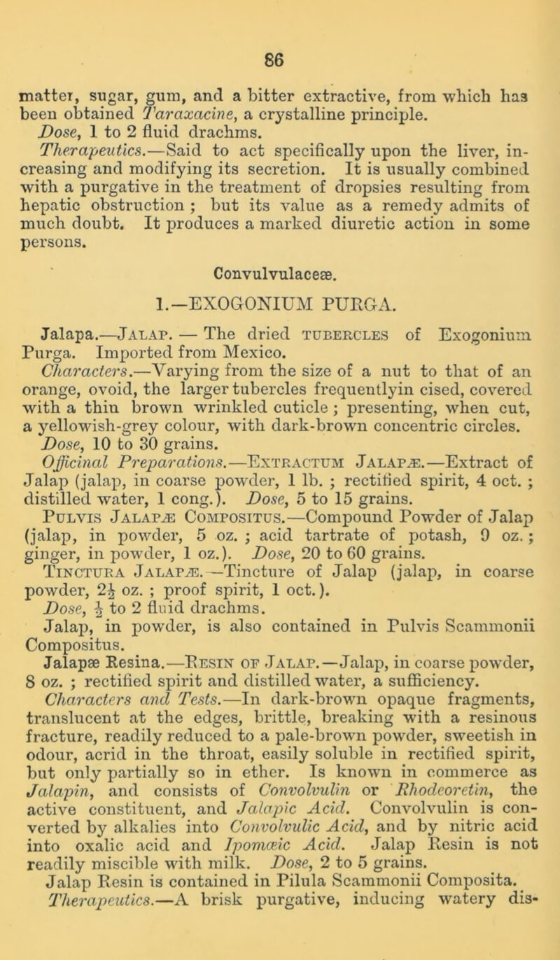 matter, sugar, gum, and a bitter extractive, from which has beeu obtained Taraxacine, a crystalline principle. Dose, 1 to 2 fluid drachms. Therapeutics.—Said to act specifically upon the liver, in- creasing and modifying its secretion. It is usually combined with a purgative in the treatment of dropsies resulting from hepatic obstruction ; but its value as a remedy admits of much doubt. It produces a marked diuretic action in some persons. Convulvulacese. 1. —EXOGONIUM PURGA. Jalapa.—Jalap. — The dried TUBEPvCLES of Exogonium Purga. Imported from Mexico. Characters.—Varying from the size of a nut to that of an orange, ovoid, the larger tubercles frequentlyin cised, covered with a thin brown wrinkled cuticle ; presenting, when cut, a yellowish-grey colour, with dark-brown concentric circles. Dose, 10 to 30 grains. Officinal Preparations.—Extp.actum Jalapas.—Extract of Jalap (jalap, in coarse powder, 1 lb. ; rectified spirit, 4 oct. ; distilled water, 1 cong.). Dose, 5 to 15 grains. Pulvis Jalapas Compositus.—Compound Powder of Jalap (jalap, in powder, 5 oz. ; acid tartrate of potash, 9 oz. ; ginger, in powder, 1 oz.). Dose, 20 to 60 grains. Tinctura Jalapa*:.—Tincture of Jalap (jalap, in coarse powder, 2^ oz. ; proof spirit, 1 oct.). Dose, ^ to 2 fluid drachms. Jalap, in powder, is also contained in Pulvis Scammonii Compositus. Jalapse Resina.—Resin op Jalap.—Jalap, in coarse powder, 8 oz. ; rectified spirit and distilled water, a sufficiency. Characters and Tests.—In dark-brown opaque fragments, translucent at the edges, brittle, breaking with a resinous fracture, readily reduced to a pale-brown powder, sweetish in odour, acrid in the throat, easily soluble in rectified spirit, but only partially so in ether. Is known in commerce as Jalapin, and consists of Convolvulin or Rliodeoretin, the active constituent, and Jalapic Acid. Convolvulin is con- verted by alkalies into Convolvulic Acid, and by nitric acid into oxalic acid and Ipomceic Acid. Jalap Resin is not readily miscible with milk. Dose, 2 to 5 grains. Jalap Resin is contained in Pilula Scammonii Composita. Therapeutics.—A brisk purgative, inducing watery dis-