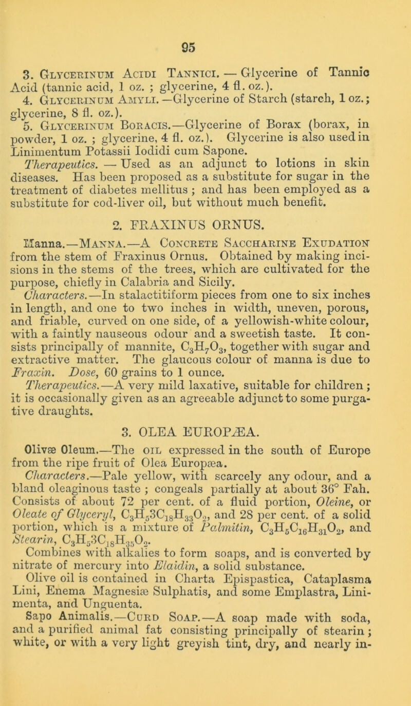 3. Glycerinum Acidi Tannici. — Glycerine of Tannio Acid (tannic acid, 1 oz. ; glycerine, 4 fl. oz.). 4. Glycerinum Amyli. —Glycerine of Starch (starch, 1 oz.; glycerine, S fl. oz.). 5. Glycerinum Boracis.—Glycerine of Borax (borax, in powder, 1 oz. ; glycerine, 4 fl. oz.). Glycerine is also used in Linimentum Potassii Iodidi cum Sapone. Therapeutics. — Used as an adjunct to lotions in skin diseases. Has been proposed as a substitute for sugar in the treatment of diabetes mellitus ; and has been employed as a substitute for cod-liver oil, but without much benefit. 2. FRAXINUS ORNUS. Manna.—Manna.—A Concrete Saccharine Exudation from the stem of Fraxinus Ornus. Obtained by making inci- sions in the stems of the trees, which are cultivated for the purpose, chiefly in Calabria and Sicily. Characters.—In stalactitiform pieces from one to six inches in length, and one to two inches in width, uneven, porous, and friable, curved on one side, of a yellowish-white colour, with a faintly nauseous odour and a sweetish taste. It con- sists principally of mannite, C3H703, together with sugar and extractive matter. The glaucous colour of manna is due to Fraxin. Dose, 60 grains to 1 ounce. Therapeutics.—A very mild laxative, suitable for children ; it is occasionally given as an agreeable adjunct to some purga- tive draughts. 3. OLEA EUROPiEA. Olivse Oleum.—The oil expressed in the south of Europe from the ripe fruit of Olea Europsea. Characters.—Pale yellow, with scarcely any odour, and a bland oleaginous taste ; congeals partially at about 36° Fah. Consists of about 72 per cent, of a fluid portion, Oleine, or Oleate of Glyceryl, C3H53CI8H33Oo, and 28 per cent, of a solid portion, which is a mixture of Falmitin, CoHrC.rJTnO,, and Stearin, C3H33C|8H:!502. Combines with alkalies to form soaps, and is converted by nitrate of mercury into Elaidin, a solid substance. Olive oil is contained in Charta Epispastica, Cataplasma Lini, Enema Magnesias Sulphatis, and some Emplastra, Lini- menta, and Unguenta. Sapo Animalis.—Curd Soap.—A soap made with soda, and a purified animal fat consisting principally of stearin ; white, or with a very light greyish tint, dry, and nearly in-