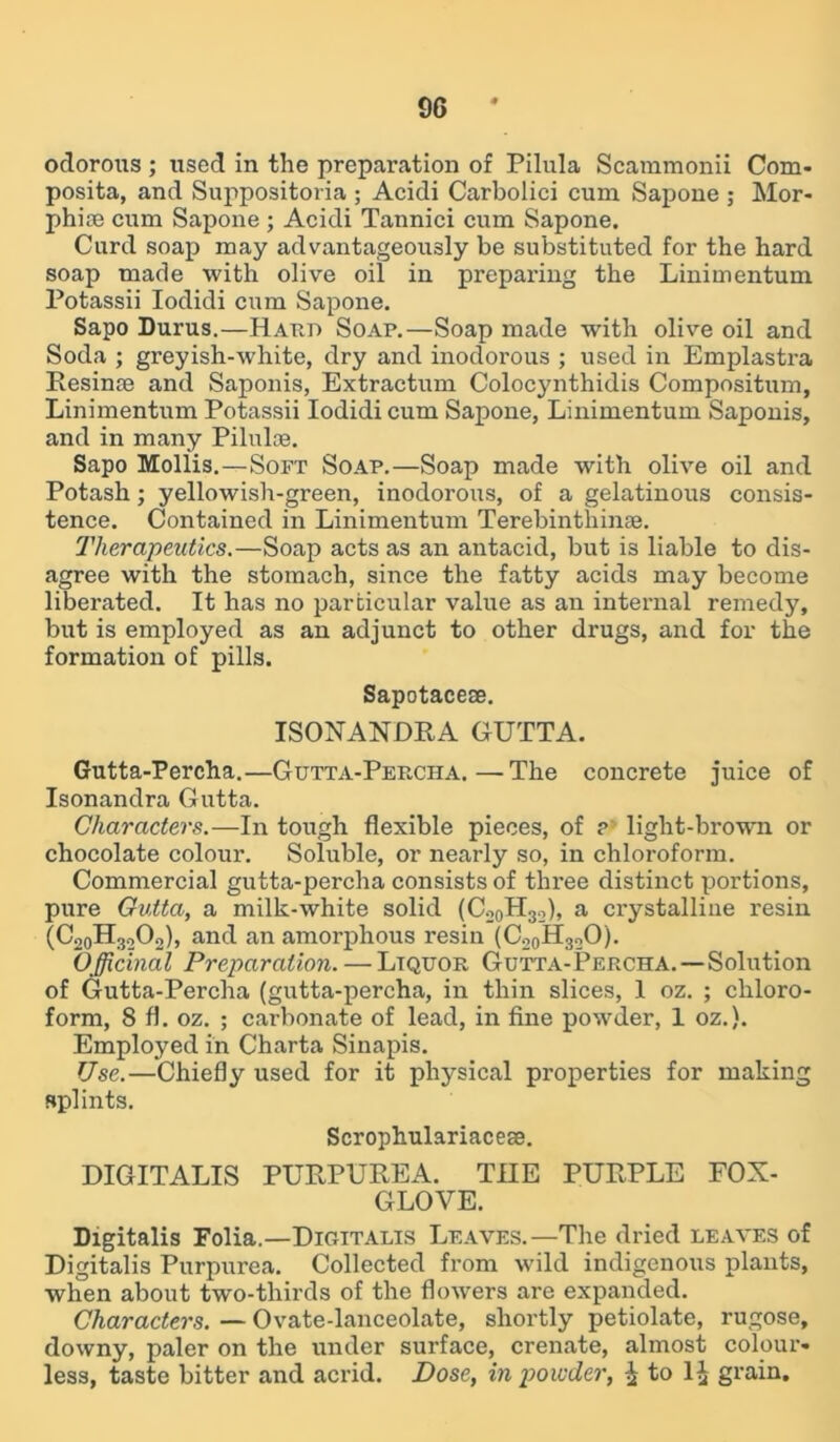 odorous ; used in the preparation of Pilula Scammonii Com- posita, and Suppositoria ; Acidi Carbolici cum Sapone ; Mor- phine cum Sapone; Acidi Tannici cum Sapone. Curd soap may advantageously be substituted for the hard soap made with olive oil in preparing the Linimentum Potassii Iodidi cum Sapone. Sapo Durus.—Haud Soap.—Soap made -with olive oil and Soda ; greyish-white, dry and inodorous ; used in Emplastra Resinae and Saponis, Extractum Colocynthidis Compositum, Linimentum Potassii Iodidi cum Sapone, Linimentum Saponis, and in many Pilulce. Sapo Mollis.—Soft Soap.—Soap made with olive oil and Potash; yellowish-green, inodorous, of a gelatinous consis- tence. Contained in Linimentum Terebinthinse. Therapeutics.—Soap acts as an antacid, but is liable to dis- agree with the stomach, since the fatty acids may become liberated. It has no particular value as an internal remedy, but is employed as an adjunct to other drugs, and for the formation of pills. Sapotaceoe. ISONANDRA GUTTA. Gutta-Percha.—Gutta-Percha.—The concrete juice of Isonandra Gutta. Characters.—In tough flexible pieces, of ? light-brown or chocolate colour. Soluble, or nearly so, in chloroform. Commercial gutta-percha consists of three distinct portions, pure Gutta, a milk-white solid (Co0H32), a crystalline resin (CooHgoOoh and an amorphous resin (C20H32O). Officinal Preparation. — Liquor Gutta-Percha.—Solution of Gutta-Percha (gutta-percha, in thin slices, 1 oz. ; chloro- form, S fl. oz. ; carbonate of lead, in fine powder, 1 oz.). Employed in Charta Sinapis. Use.—Chiefly used for it physical properties for making splints. Scrophulariacese. DIGITALIS PURPUREA. THE PURPLE FOX- GLOVE. Digitalis Folia.—Digitalis Leaves.—The dried leaves of Digitalis Purpurea. Collected from wild indigenous plants, when about two-thirds of the flowers are expanded. Characters. — Ovate-lanceolate, shortly petiolate, rugose, downy, paler on the under surface, crenate, almost colour- less, taste bitter and acrid. Dose, in powder, ^ to 1^ grain.