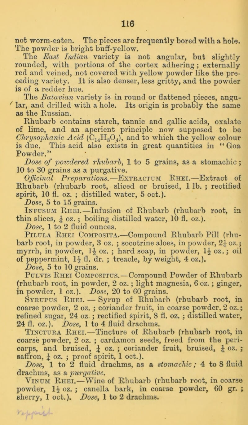 not worm-eaten. The pieces are frequently bored with a hole. The powder is bright buff-yellow. The East Indian variety is not angular, but slightly rounded, with portions of the cortex adhering ; externally red and veined, not covered with yellow powder like the pre- ceding variety. It is also denser, less gritty, and the powder is of a redder hue. The Batavian variety is in round or flattened pieces, angu- * lar, and drilled with a hole. Its origin is probably the same as the Russian. Rhubarb contains starch, tannic and gallic acids, oxalate of lime, and an aperient principle now supposed to be Chrysophanic Acid (C14H804), and to which the yellow colour is due. This acid also exists in great quantities in “ Goa Powder.” Dose of powdered rhubarb, 1 to 5 grains, as a stomachic; 10 to 30 grains as a purgative. Officinal Preparations.—Extractum Rhei.—Extract of Rhubarb (rhubarb root, sliced or bruised, 1 lb. ; rectified spirit, 10 fl. oz. ; distilled water, 5 oct.). Dose, 5 to 15 grains. Infusum Rhei.—Infusion of Rhubarb (rhubarb root, in thin slices, £ oz. ; boiling distilled water, 10 d. oz.). Dose, 1 to 2 duid ounces. Pilula Rhei Composita.—Compound Rhubarb Pill (rhu- barb root, in powder, 3 oz. ; socotrine aloes, in powder, 2^oz.; myrrh, in powder, oz. ; hard soap, in powder, 1J oz.; oil of peppermint, 1J d. dr. ; treacle, by weight, 4 oz.). Dose, 5 to 10 grains. Pelvis Rhei Compositus. —Compound Powder of Rhubarb (rhubarb root, in powder, 2 oz.; light magnesia, 6 oz.; ginger, in powder, 1 oz.). Dose, 20 to 60 grains. Syrupus Riiei. — Syrup of Rhubarb (rhubarb root, in coarse powder, 2 oz. ; coriander fruit, in coarse powder, 2 oz.; refined sugar, 24 oz.; rectided spirit, 8 d. oz. ; distilled water, 24 d. oz.). Dose, 1 to 4 duid drachms. Tinctura Riiei.—Tincture of Rhubarb (rhubarb root, in coarse powder, 2 oz. ; cardamon seeds, freed from the peri- carps, and bruised, £ oz. ; coriander fruit, bruised, \ oz. ; saffron, J oz. ; proof spirit, 1 oct.). Dose, 1 to 2 duid drachms, as a stomachic; 4 to 8 duid drachms, as a purgative. Vinhm Rhei.—Wine of Rhubarb (rhubarb root, in coarse powder, oz. ; canella bark, in coarse powder, 60 gr. ; sherry, 1 oct.). Dose, 1 to 2 drachms. / »