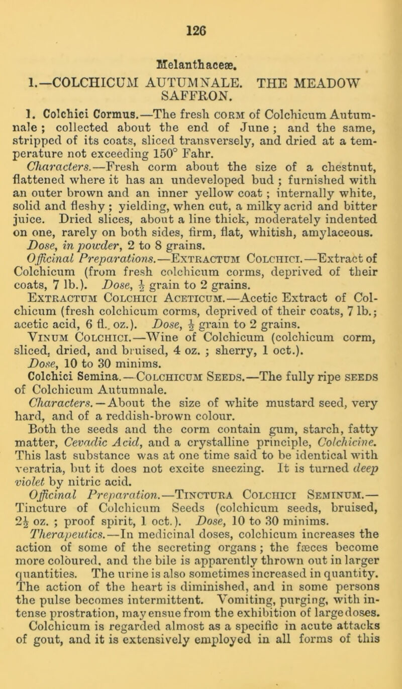Melanthaceae. 1.— COLCHICUM AUTUMNALE. THE MEADOW SAFFRON. 1. Colchici Cormus.—The fresh corm of Colchicum Antum- nale ; collected about the end of June; and the same, stripped of its coats, sliced transversely, and dried at a tem- perature not exceeding 150° Fahr. Characters.—Fresh corm about the size of a chestnut, flattened where it has an undeveloped bud ; furnished with an outer brown and an inner yellow coat ; internally white, solid and fleshy ; yielding, when cut, a milky acrid and bitter juice. Dried slices, about a line thick, moderately indented on one, rarely on both sides, firm, flat, whitish, amylaceous. Dose, in powder, 2 to 8 grains. Officinal Preparations.—Extractum Colchici.—Extract of Colchicum (from fresh colchicum corms, deprived of their coats, 7 lb.). Dose, % grain to 2 grains. Extractum Colchici Aceticum.—Acetic Extract of Col- chicum (fresh colchicum corms, deprived of their coats, 7 lb.; acetic acid, 6 fl.. oz.). Dose, 4 grain to 2 grains. Vinum Colchici.—Wine of Colchicum (colchicum corm, sliced, dried, and bruised, 4 oz. ; sherry, 1 oct.). Dose, 10 to 30 minims. Colchici Semina.—Colchicum Seeds.—The fully ripe seeds of Colchicum Autumnale. Characters. — About the size of white mustard seed, very hard, and of a reddish-brown colour. Both the seeds and the corm contain gum, starch, fatty matter, Cevadic Acid, and a crystalline principle, Colchicine. This last substance was at one time said to be identical with veratria, but it does not excite sneezing. It is turned deep violet by nitric acid. Officinal Preparation.—Tinctura Colchici Seminum.— Tincture of Colchicum Seeds (colchicum seeds, bruised, 2| oz. ; proof spirit, 1 oct.). Dose, 10 to 30 minims. Therapeutics.—In medicinal doses, colchicum increases the action of some of the secreting organs; the fasces become more coloured, and the bile is apparently thrown out in larger quantities. The urine is also sometimes increased in quantity. The action of the heart is diminished, and in some persons the pulse becomes intermittent. Vomiting, purging, with in- tense prostration, may ensue from the exhibition of large doses. Colchicum is regarded almost as a specific in acute attacks of gout, and it is extensively employed in all forms of this