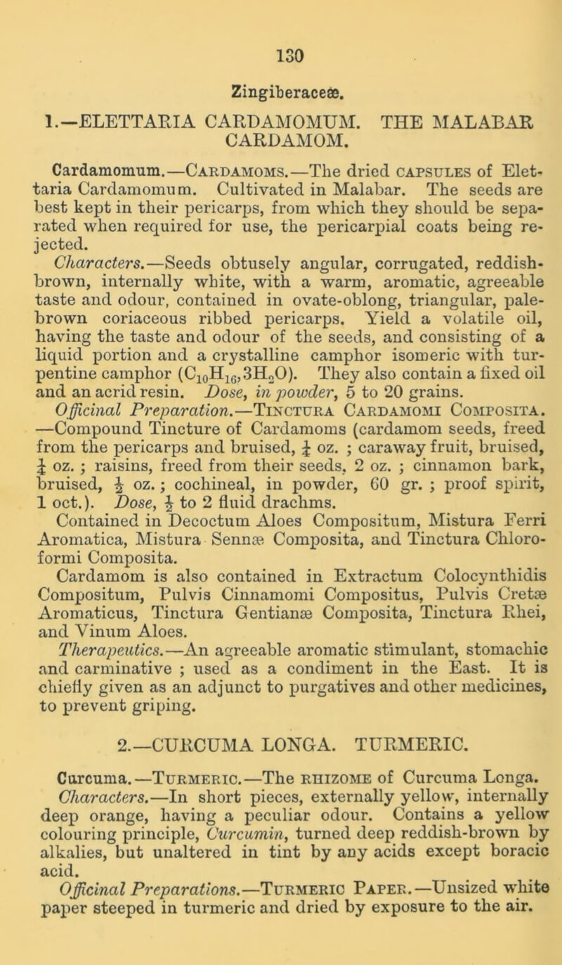 ISO Zingiberaceae. 1. —ELETTAPJA CARDAMOMUM. THE MALABAR CARDAMOM. Cardamomum.—Cardamoms.—The dried capsules of Elet- taria Cardamomum. Cultivated in Malabar. The seeds are best kept in their pericarps, from which they should be sepa- rated when required for use, the pericarpial coats being re- jected. Characters.—Seeds obtusely angular, corrugated, reddish- brown, internally white, with a warm, aromatic, agreeable taste and odour, contained in ovate-oblong, triangular, pale- brown coriaceous ribbed pericarps. Yield a volatile oil, having the taste and odour of the seeds, and consisting of a liquid portion and a crystalline camphor isomeric with tur- pentine camphor (C10H1G,3H2O). They also contain a fixed oil and an acrid resin. Dose, in powder, 5 to 20 grains. Officinal Preparation.—Tinctura Cardamomi Composita. —Compound Tincture of Cardamoms (cardamom seeds, freed from the pericarps and bruised, £ oz. ; caraway fruit, bruised, i oz. ; raisins, freed from their seeds, 2 oz. ; cinnamon bark, bruised, ^ oz.; cochineal, in powder, GO gr. ; proof spirit, 1 oct.). Dose, $ to 2 fluid drachms. Contained in Decoctum Aloes Compositum, Mistura Ferri Aromatica, Mistura Sennas Composita, and Tinctura Chloro- formi Composita. Cardamom is also contained in Extractum Colocynthidis Compositum, Pulvis Cinnamomi Compositus, Pulvis Cretae Aromaticus, Tinctura Gentianse Composita, Tinctura Rhei, and Vinum Aloes. Therapeutics.—An agreeable aromatic stimulant, stomachic and carminative ; used as a condiment in the East. It is chiefly given as an adjunct to purgatives and other medicines, to prevent griping. 2.—CURCUMA LONGA. TURMERIC. Curcuma.—Turmeric.—The rhizome of Curcuma Longa. Characters.—In short pieces, externally yellow, internally deep orange, having a peculiar odour. Contains a yellow colouring principle, Curcumin, turned deep reddish-brown by alkalies, but unaltered in tint by any acids except boracic acid. Officinal Preparations.—Turmeric Paper.—Unsized white paper steeped in turmeric and dried by exposure to the air.