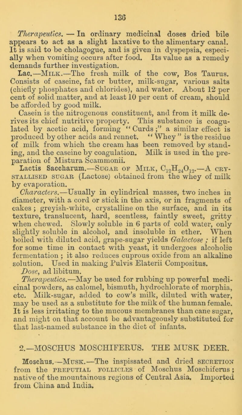 Therapeutics. — In ordinary medicinal doses dried bile appears to act as a slight laxative to the alimentary canal. It is said to be cholagogue, and is given in dyspepsia, especi- ally when vomiting occurs after food. Its value as a remedy demands further investigation. Lac.—Milk.—The fresh milk of the cow. Bos Taurus. Consists of caseine, fat or butter, milk-sugar, various salts (chiefly phosphates and chlorides), and water. About 12 per cent of solid matter, and at least 10 per cent of cream, should be afforded by good milk. Casein is the nitrogenous constituent, and from it milk de- rives its chief nutritive property. This substance is coagu- lated by acetic acid, forming “Curds;” a similar effect is produced by other acids and rennet. “ Whey ” is the residue of milk from which the cream has been removed by stand- ing, and the caseine by coagulation. Milk is used in the pre- paration of Mistura Scammonii. Lactis Saccharum.—Sugar of Milk, Cj2H24012.—A cry- stallised sugar (Lactose) obtained from the whey of milk by evaporation. Characters.—Usually in cylindrical masses, two inches in diameter, with a cord or stick in the axis, or in fragments of cakes ; greyish-white, crystalline on the surface, and in its texture, translucent, hard, scentless, faintly sweet, gritty when chewed. Slowly soluble in 6 parts of cold water, only slightly soluble in alcohol, and insoluble in ether. When boiled with diluted acid, grape-sugar yields Galactose ; if left for some time in contact with yeast, it undergoes alcoholic fermentation ; it also reduces cuprous oxide from an alkaline solution. Used in making Pulvis Elaterii Compositus. Dose, ad libitum. Therapeutics.—May be used for rubbing up powerful medi- cinal powders, as calomel, bismuth, hydrochlorate of morphia, etc. Milk-sugar, added to cow’s milk, diluted with water, may be used as a substitute for the milk of the human female. It is less irritating to the mucous membranes than cane sugar, and might on that account be advantageously substituted for that last-named substance in the diet of infants. 2.—MOSCHUS MOSCHIFEBUS. THE MUSK DEER. Moschus.—Musk.—The inspissated and dried secretion from the preputial follicles of Moschus Moschiferus; native of the mountainous regions of Central Asia. Imported, from China and India.