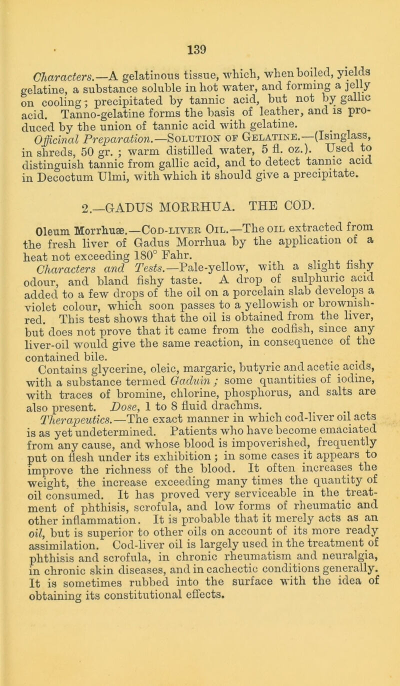 Characters.—A gelatinous tissue, which, when boiled, yields gelatine, a substance soluble in hot water, and forming a jelly on cooling; precipitated by tannic acid, but not by gallic acid. Tanno-gelatine forms the basis of leather, and is pro- duced by the union of tannic acid with gelatine. Officinal Preparation.—Solution of Gelatine. (Isinglass, in shreds, 50 gr. ; warm distilled water, 5 fl. oz.). Used to distinguish tannic from gallic acid, and to detect tannic acid in Decoctum Ulmi, with which it should give a precipitate. 2.—GADUS MORRHUA. THE COD. Oleum Morrhuse.—Coo-liver Oil.—The oil extracted from the fresh liver of Gadus Morrhua by the application of a heat not exceeding ISO0 Fahr. Characters and Tests.— Pale-yellow, with a slight fishy odour, and bland fishy taste. A drop of sulphuric acid added to a few drops of the oil on a porcelain slab develops a violet colour, which soon passes to a yellowish or brownish- red. This test shows that the oil is obtained from the liver, but does not prove that it came from the codfish, since any liver-oil would give the same reaction, in consequence of the contained bile. Contains glycerine, oleic, margaric, butyric and acetic acids, with a substance termed Gadnin ; some quantities of iodine, with traces of bromine, chlorine, phosphorus, and salts are also present. Dose, 1 to 8 fluid drachms. Therapeutics.—The exact manner in which cod-liver oil acts is as yet undetermined. Patients who have become emaciated from any cause, and whose blood is impoverished, frequently put on flesh under its exhibition ; in some cases it appears to improve the richness of the blood. It often increases the weight, the increase exceeding many times the quantity of oil consumed. It has proved very serviceable in the treat- ment of phthisis, scrofula, and low forms of rheumatic and other inflammation. It is probable that it merely acts as an oil, but is superior to other oils on account of its more ready assimilation. Cod-liver oil is largely used in the treatment of phthisis and scrofula, in chronic rheumatism and neuralgia, in chronic skin diseases, and in cachectic conditions generally. It is sometimes rubbed into the surface with the idea of obtaining its constitutional effects.