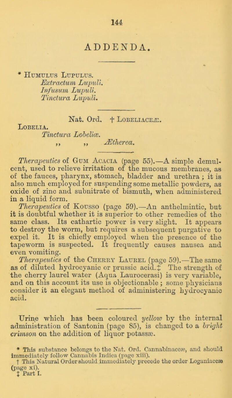 ADDENDA. * Humulus Lupulus. Extractum Lupull. Infusum Lupuli. Tinctura Lupuli. Nat. Ord. + Lobeliacea:. Lobelia. Tinctura Lobelice. ,, ,, TEtherea. Therapeutics of Gum Acacia (page 55).—A simple demul- cent, used to relieve irritation of the mucous membraues, as of the fauces, pharynx, stomach, bladder and urethra ; it is also much employed for suspending some metallic powders, as oxide of zinc and subnitrate of bismuth, when administered in a liquid form. Therapeutics of Kousso (page 59).—An anthelmintic, but it is doubtful whether it is superior to other remedies of the same class. Its cathartic power is very slight. It appears to destroy the worm, but requires a subsequent purgative to expel it. It is chiefly employed when the presence of the tapew'orm is suspected. It frequently causes nausea and even vomiting. Therapeutics of the Cherry Laurel (page 59).—The same as of diluted hydrocyanic or prussic acid.^ The strength of the cherry laurel water (Aqua Lam-ocerasi) is very variable, and on this account its use is objectionable ; some physicians consider it an elegant method of administering hydrocyanic acid. Urine which has been coloured yelloiv by the internal administration of Santonin (page 85), is changed to a bright crimson on the addition of liquor potasste. * This substance belongs to the Nat. Ord. Cannabinacese, and should immediately follow Cannabis Indica (page xiii). t This Natural Order should immediately precede the order Logauiaceaa (page xi). X Part I.