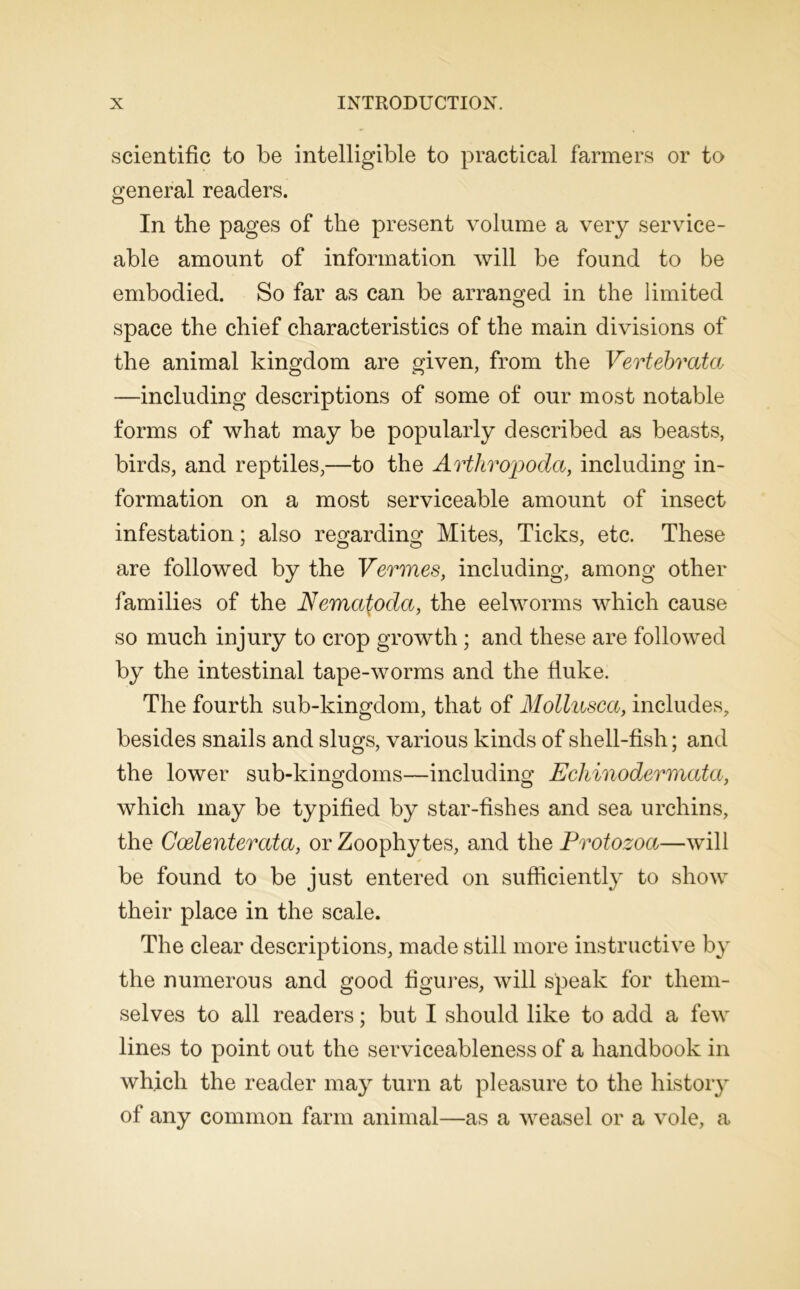 scientific to be intelligible to practical farmers or to general readers. In the pages of the present volume a very service- able amount of information will be found to be embodied. So far as can be arranged in the limited space the chief characteristics of the main divisions of the animal kingdom are given, from the Vertebrata —including descriptions of some of our most notable forms of what may be popularly described as beasts, birds, and reptiles,—to the Arthropoda, including in- formation on a most serviceable amount of insect infestation; also regarding Mites, Ticks, etc. These are followed by the Vermes, including, among other families of the Nema^oda, the eelworms which cause so much injury to crop growth ; and these are followed by the intestinal tape-worms and the duke. The fourth sub-kingdom, that of Mollusca, includes, besides snails and slugs, various kinds of shell-fish; and the lower sub-kingdoms—including Echinodermata, which may be typified by star-fishes and sea urchins, the Coelenterata, or Zoophytes, and the Protozoa—will be found to be just entered on sufficiently to show their place in the scale. The clear descriptions, made still more instructive by the numerous and good figures, will speak for them- selves to all readers; but I should like to add a few lines to point out the serviceableness of a handbook in which the reader may turn at pleasure to the history of any common farm animal—as a weasel or a vole, a