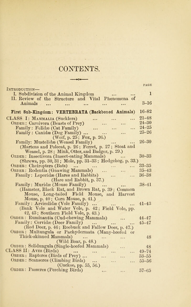 CONTENTS. - ■♦O* PAGE Introduction— I. Subdivision of the Animal Kingdom ... ... 1 II. Review of the Structure and Vital Phenomena of Animals ... ... ... ... ... 3-16 First Sub-Kingdom: VERTEBRATA (Backboned Animals) 16-82 CLASS I: Mammalia (Sucklers) ... ... ... 21-48 Order: Carnivora (Beasts of Prey) ... ... 24-30 Family: Felidse (Cat Family) ... ... ... 24-25 Family: Canidae (Dog Family) ... ... ... 25-26 (Wolf, p. 25; Fox, p. 26.) Family: Mustelidse (Weasel Family) ... ... 26-30 (Martens and Polecat, p. 26; Ferret, p. 27; Stoat and Weasel, p. 28 ; Mink, Otter, and Badger, p. 29.) Order: Insectivora (Insect-eating Mammals) ... 30-33 (Shrews, pp. 30, 31; Mole, pp. 31-33 ; Hedgehog, p. 33.) Order : Cheiroptera (Bats) ... ... ... ... 33-35 Order: Rodentia (Gnawing Mammals) ... ... 35-43 Family: Leporidse (Hares and Rabbits) ... ... 36-38 (Hare and Rabbit, p. 37.) Family: Muridse (Mouse Family) ... ... 38-41 (Hamster, Black Rat, and Brown Rat, p. 39; Common Mouse, Long-tailed Field Mouse, and Harvest Mouse, p. 40 ; Corn Mouse, p. 41.) Family : Arvicolidse (Vole Family) ... ... ... 41-43 (Bank Vole and Water Vole, p. 42; Field Vole, pp. 42, 43; Southern Field Vole, p. 43.) Order : Ruminantia (Cud-chewing Mammals) ... 44-47 Family: Cervidse (Deer Family) ... ... ... 45-47 (Red Deer, p. 46; Roebuck and Fallow Deer, p. 47.) Order : Multungula or Pachydermata (Many-hoofed or Thick-skinned Mammals) ... ... ... 48 (Wild Boar, p. 48.) Order: Solidungula(Single-hoofed Mammals) ... 48 CLASS II: Aves (Birds) ... ... ... ... 49-74 Order : Raptores (Birds of Prey) ... ... ... 53-55 Order: Scansores (Climbing Birds) ... ... ... 55-56 (Cuckoo, pp. 55, 56.) Order: Passeres (Perching Birds) ... ... 57-65